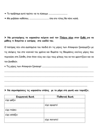  Το πρόβλημα αυτό πρέπει να το λύσουμε .................................
 Μη φοβάσαι καθόλου, .................................. όλα στο τέλος θα πάνε καλά.
 Να μετατρέψεις το παρακάτω κείμενο από τον Πλάγιο λόγο στον Ευθύ για να
μάθεις τι διηγείται ο πατέρας στα παιδιά του.
Ο πατέρας λέει στα αγαπημένα του παιδιά ότι τις μέρες των Αποκριών ξαναγυρίζει με
τις σκέψεις του στα νεανικά του χρόνια και θυμάται τις θαυμάσιες εκείνες μέρες που
περνούσε στη Ξάνθη, όταν ήταν νέος και είχε τους φίλους του να τον φροντίζουν και να
τον βοηθούν.
« Τις μέρες των Αποκριών ξαναγυρί .................................................................................
.............................................................................................................................................................
.............................................................................................................................................................
.............................................................................................................................................................
..................................................................................................................................................
 Να συμπληρώσεις τις παρακάτω στήλες με το ρήμα στη φωνή που ταιριάζει.
Ενεργητική Φωνή Παθητική Φωνή
είχε ψάξει
είχε κρυφτεί
είχε πιάσει
είχε αλλάξει
είχε ποτιστεί
 