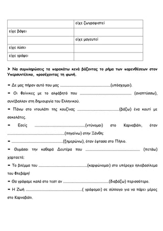 είχε ζωγραφιστεί
είχε βάψει
είχε μαγευτεί
είχε λύσει
είχε γράψει
 Να συμπληρώσεις τα παρακάτω κενά βάζοντας το ρήμα των παρενθέσεων στον
Υπερσυντέλικο, προσέχοντας τη φωνή.
 Δε μας πήραν αυτό που μας .....................................................(υπόσχομαι).
 Οι Φοίνικες με το αλφάβητό που ...................................................... (αναπτύσσω),
συνέβαλλαν στη δημιουργία του Ελληνικού.
 Πάνω στο ντουλάπι της κουζίνας ............................................(βάζω) ένα κουτί με
σοκολάτες.
 Εσείς .....................................................(ντύνομαι) στο Καρναβάλι, όταν
............................................................(πηγαίνω) στην Ξάνθη;
 ......................................................(ξημερώνω), όταν έφτασα στο Πήλιο.
 Θυμάσαι την καθαρά Δευτέρα που ......................................................... (πετάω)
χαρταετό;
 Το βλέμμα του ...................................................(καρφώνομαι) στο υπέροχο ηλιοβασίλεμα
του Φλεβάρη!
 Θα γράφαμε καλά στο τεστ αν ................................................(διαβάζω) περισσότερο.
 Η Ζωή ...........................................................( γράφομαι) σε σύλλογο για να πάρει μέρος
στο Καρναβάλι.
 