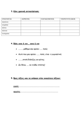 3. Κάνε χρονική αντικατάσταση:
4. Βάλε ποιο ή πιο , ποια ή πια
 …………μάθημα σου αρέσει …… πολύ;
 Αυτό που μου αρέσει ……. πολύ, είναι η γυμναστική
 ……….στολή διάλεξες για φέτος;
 Δε θέλω ….. να ντυθώ ιππότης!
5. Βρες λέξεις που να ανήκουν στην οικογένεια λέξεων:
χορός…………………………………………………………………………………..
αρχαίος…………………………………………………………………………….
ΕΝΕΣΤΩΤΑΣ ΑΟΡΙΣΤΟΣ ΠΑΡΑΚΕΙΜΕΝΟΣ ΥΠΕΡΣΥΝΤΕΛΙΚΟΣ
παγώνετε
κοιμάσαι
πλύνει
πλένετε
λυνόμαστε
 