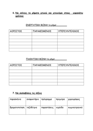 6. Να κλίνεις τα ρήματα χτυπώ και χτυπιέμαι στους παρακάτω
χρόνους
ΕΝΕΡΓΗΤΙΚΗ ΦΩΝΗ το ρήμα:…………………
ΑΟΡΙΣΤΟΣ ΠΑΡΑΚΕΙΜΕΝΟΣ ΥΠΕΡΣΥΝΤΕΛΙΚΟΣ
ΠΑΘΗΤΙΚΗ ΦΩΝΗ το ρήμα:……………………
ΑΟΡΙΣΤΟΣ ΠΑΡΑΚΕΙΜΕΝΟΣ ΥΠΕΡΣΥΝΤΕΛΙΚΟΣ
7. Να συλλαβίσεις τις λέξεις
παρασκήνια αναψυκτήριο πρόγραμμα πρεμιέρα χορογράφος
δραματοποίηση ταξιθέτρια παραστάσεις νεράιδα κωμικοτραγικό
 