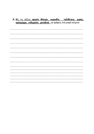 8. Με τις λέξεις αρχαίο θέατρο, κωμωδία, ταξιθέτρια, χορός,
πρόγραμμα, ενδυμασία, μοναδική να γράψεις ένα μικρό κείμενο
…………………………………………………………………………………………………………………………………
…………………………………………………………………………………………………………………………………
…………………………………………………………………………………………………………………………………
…………………………………………………………………………………………………………………………………
…………………………………………………………………………………………………………………………………
…………………………………………………………………………………………………………………………………
…………………………………………………………………………………………………………………………………
…………………………………………………………………………………………………………………………………
…………………………………………………………………………………………………………………………………
…………………………………………………………………………………………………………………………………
…………………………………………………………………………………………………………………………………
…………………………………………………………………………………………………………………………………
…………………………………………………………………………………………………………………………………
…………………………………………………………………………………………………………………………………
 