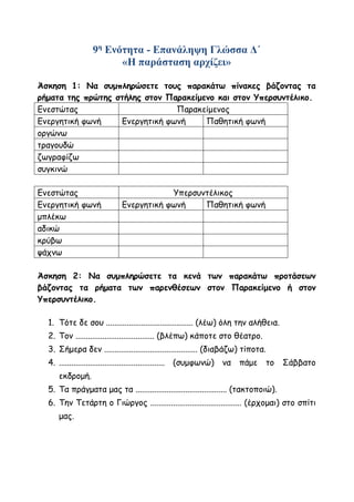 9η
Ενότητα - Επανάληψη Γλώσσα Δ΄
«Η παράσταση αρχίζει»
Άσκηση 1: Να συμπληρώσετε τους παρακάτω πίνακες βάζοντας τα
ρήματα της πρώτης στήλης στον Παρακείμενο και στον Υπερσυντέλικο.
Ενεστώτας Παρακείμενος
Ενεργητική φωνή Ενεργητική φωνή Παθητική φωνή
οργώνω
τραγουδώ
ζωγραφίζω
συγκινώ
Ενεστώτας Υπερσυντέλικος
Ενεργητική φωνή Ενεργητική φωνή Παθητική φωνή
μπλέκω
αδικώ
κρύβω
ψάχνω
Άσκηση 2: Να συμπληρώσετε τα κενά των παρακάτω προτάσεων
βάζοντας τα ρήματα των παρενθέσεων στον Παρακείμενο ή στον
Υπερσυντέλικο.
1. Τότε δε σου .......................................... (λέω) όλη την αλήθεια.
2. Τον ...................................... (βλέπω) κάποτε στο θέατρο.
3. Σήμερα δεν ............................................. (διαβάζω) τίποτα.
4. ................................................... (συμφωνώ) να πάμε το Σάββατο
εκδρομή.
5. Τα πράγματα μας τα ............................................ (τακτοποιώ).
6. Την Τετάρτη ο Γιώργος ............................................ (έρχομαι) στο σπίτι
μας.
 