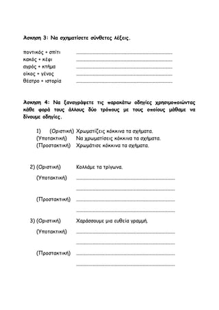 Άσκηση 3: Να σχηματίσετε σύνθετες λέξεις.
ποντικός + σπίτι ...........................................................................
κακός + κέφι ...........................................................................
αγρός + κτήμα ...........................................................................
οίκος + γένος ...........................................................................
θέατρο + ιστορία ...........................................................................
Άσκηση 4: Να ξαναγράψετε τις παρακάτω οδηγίες χρησιμοποιώντας
κάθε φορά τους άλλους δύο τρόπους με τους οποίους μάθαμε να
δίνουμε οδηγίες.
1) (Οριστική) Χρωματίζεις κόκκινα τα σχήματα.
(Υποτακτική) Να χρωματίσεις κόκκινα τα σχήματα.
(Προστακτική) Χρωμάτισε κόκκινα τα σχήματα.
2) (Οριστική) Κολλάμε τα τρίγωνα.
(Υποτακτική) .............................................................................
.............................................................................
(Προστακτική) .............................................................................
.............................................................................
3) (Οριστική) Χαράσσουμε μια ευθεία γραμμή.
(Υποτακτική) .............................................................................
.............................................................................
(Προστακτική) .............................................................................
.............................................................................
 