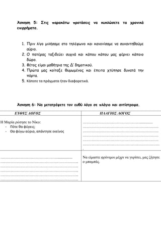 Άσκηση 5: Στις παρακάτω προτάσεις να κυκλώσετε τα χρονικά
επιρρήματα.
1. Πριν λίγο μιλήσαμε στο τηλέφωνο και κανονίσαμε να συναντηθούμε
αύριο.
2. Ο πατέρας ταξιδεύει συχνά και κάπου κάπου μας φέρνει κάποιο
δώρο.
3. Φέτος είμαι μαθήτρια της Δ’ δημοτικού.
4. Πρώτα μας κοίταξε θυμωμένος και έπειτα χτύπησε δυνατά την
πόρτα.
5. Κάποτε τα πράγματα ήταν διαφορετικά.
Άσκηση 6: Να μετατρέψετε τον ευθύ λόγο σε πλάγιο και αντίστροφα.
ΕΥΘΥΣ ΛΟΓΟΣ ΠΛΑΓΙΟΣ ΛΟΓΟΣ
Η Μαρία ρώτησε το Νίκο:
- Πότε θα φύγεις;
- Θα φύγω αύριο, απάντησε εκείνος
………………………………………..............
……………………………………………………
……………………………………………………
……………………………………………………
……………………………………………………
…………………………………………………….
.
………………………………………................
……………………………………………………..
……………………………………………………..
……………………………………………………..
……………………………………………………..
……………………………………………………..
Να είμαστε φρόνιμοι μέχρι να γυρίσει, μας ζήτησε
ο μπαμπάς.
 