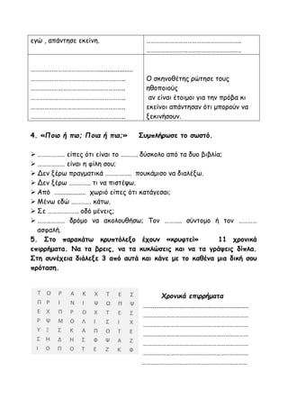 εγώ , απάντησε εκείνη. ……………………………………………………..
……………………………………………………..
………………………………………....................
……………………………………………………..
……………………………………………………..
……………………………………………………..
……………………………………………………..
……………………………………………………..
Ο σκηνοθέτης ρώτησε τους
ηθοποιούς
αν είναι έτοιμοι για την πρόβα κι
εκείνοι απάντησαν ότι μπορούν να
ξεκινήσουν.
4. «Ποιο ή πιο; Ποια ή πια;» Συμπλήρωσε το σωστό.
 ……………… είπες ότι είναι το ……….. δύσκολο από τα δυο βιβλία;
 ……………… είναι η φίλη σου;
 Δεν ξέρω πραγματικά …………….. πουκάμισο να διαλέξω.
 Δεν ξέρω ………….. τι να πιστέψω.
 Από …................ χωριό είπες ότι κατάγεσαι;
 Μένω εδώ …………. κάτω.
 Σε ……………….. οδό μένεις;
 ……………… δρόμο να ακολουθήσω; Τον ……….. σύντομο ή τον …………
ασφαλή.
5. Στο παρακάτω κρυπτόλεξο έχουν «κρυφτεί» 11 χρονικά
επιρρήματα. Να τα βρεις, να τα κυκλώσεις και να τα γράψεις δίπλα.
Στη συνέχεια διάλεξε 3 από αυτά και κάνε με το καθένα μια δική σου
πρόταση.
Χρονικά επιρρήματα
…............................................................
……………………………………………………………
……………………………………………………………
……………………………………………………………
……………………………………………………………
……………………………………………………………
……………………………………………………………
 