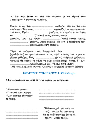 7. Να συμπλήρωσε τα κενά του κειμένου με τα ρήματα στον
παρακείμενο ή στον υπερσυντέλικο.
Πέρυσι οι μαστόροι ………………………………….. (ανεβάζω) πάλι μια θεατρική
παράσταση. Τότε όμως ……………………………... (φροντίζω) να προετοιμαστούν
από νωρίς. Πρώτα …………………………….. (συζητώ) τα προβλήματα του έργου
και ……………………..…………. (βρίσκω) λύσεις για όλα, ύστερα …………………………….
(μαθαίνω) καλά τους ρόλους, …………………………... (κάνω) πολλές πρόβες,
……………..…………….. (φτιάχνω) ωραία σκηνικά και έτσι η παράστασή τους
………………….……......... (σημειώνω) μεγάλη επιτυχία.
Τώρα τα πράγματα είναι διαφορετικά. Δεν …………………………………..
(προλαβαίνω) να προετοιμαστούν σωστά, αφού ο γάμος των αρχόντων
γίνεται μεθαύριο. Τους ……………………………... (μένω) ελάχιστος χρόνος και
κανονικά θα πρέπει τα πάντα να είναι έτοιμα απόψε κιόλας. Γι’ αυτό
…………………………………(μαζεύομαι) όλοι μαζί να δουν τι θα κάνουν.
(Από το παλιό βιβλίο της Γλώσσας. «Οι μαστόροι ετοιμάζονται να παίξουν θέατρο»)
ΕΡΓΑΣΙΕΣ ΣΤΗ ΓΛΩΣΣΑ 9η
Ενότητα
 Να μετατρέψετε τον ευθύ λόγο σε πλάγιο και αντίστροφα.
Ο διευθυντής ρώτησε: ...............................................................
- Ποιος θα πάει εκδρομή; ...............................................................
- Όλοι θα πάμε απάντησαν ...............................................................
τα παιδιά. ...............................................................
.......................................................... Ο δάσκαλος ρώτησε ποιος πέ-
.......................................................... ταξε τα σκουπίδια στην αυλή
.......................................................... και το παιδί απάντησε ότι τις πε-
.......................................................... ταξαν οι μικρές τάξεις.
 