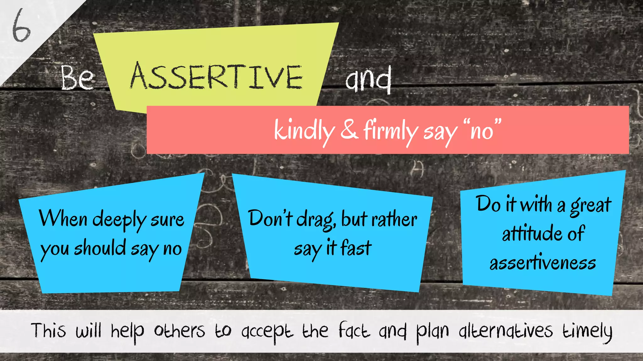 ASSERTIVEBe and
This will help others to accept the fact and plan alternatives timely
6
Don’t drag, but rather
say it fast
When deeply sure
you should say no
Do it with a great
attitude of
assertiveness
kindly & firmly say “no”
 