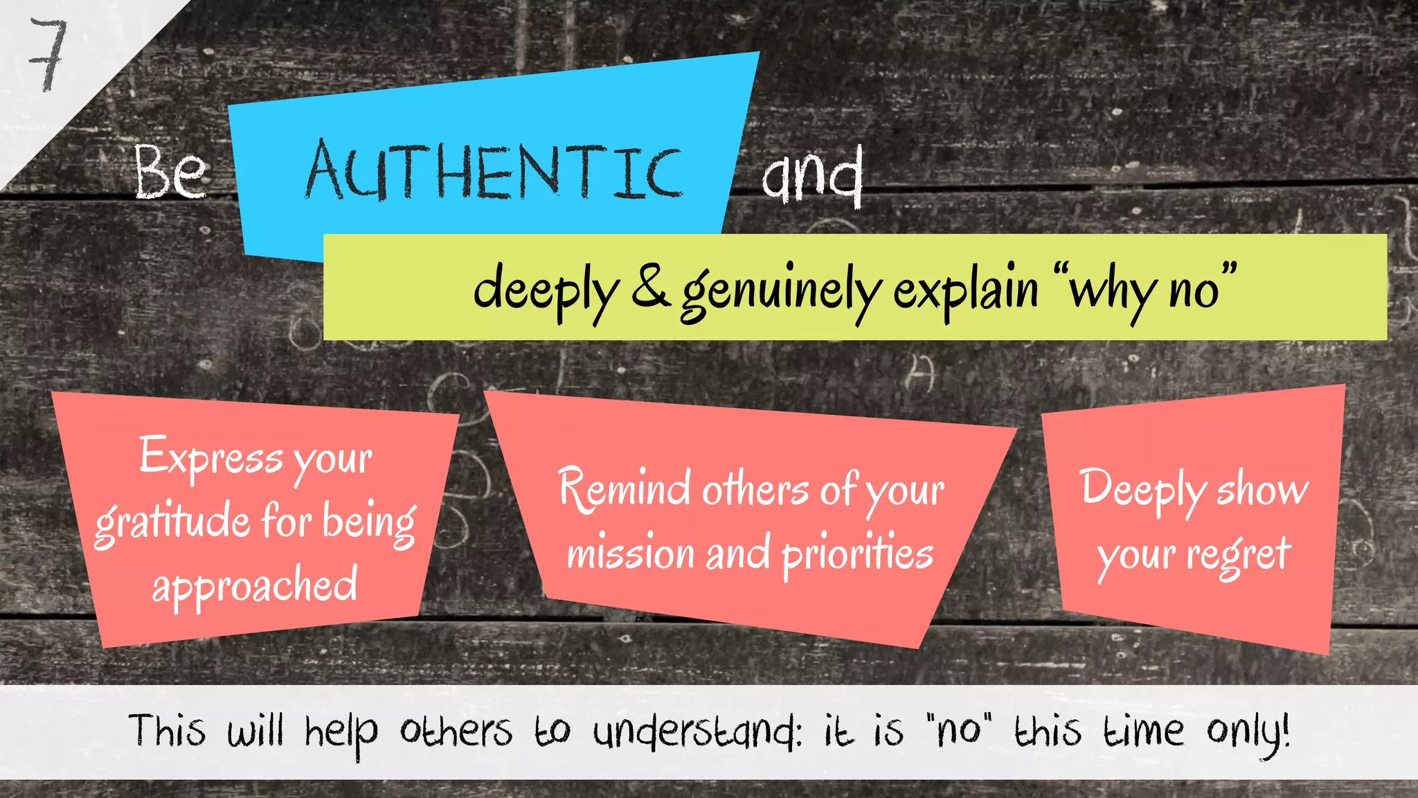 AUTHENTICBe and
This will help others to understand: it is “no” this time only!
7
Deeply show
your regret
Express your
gratitude for being
approached
Remind others of your
mission and priorities
deeply & genuinely explain “why no”
 
