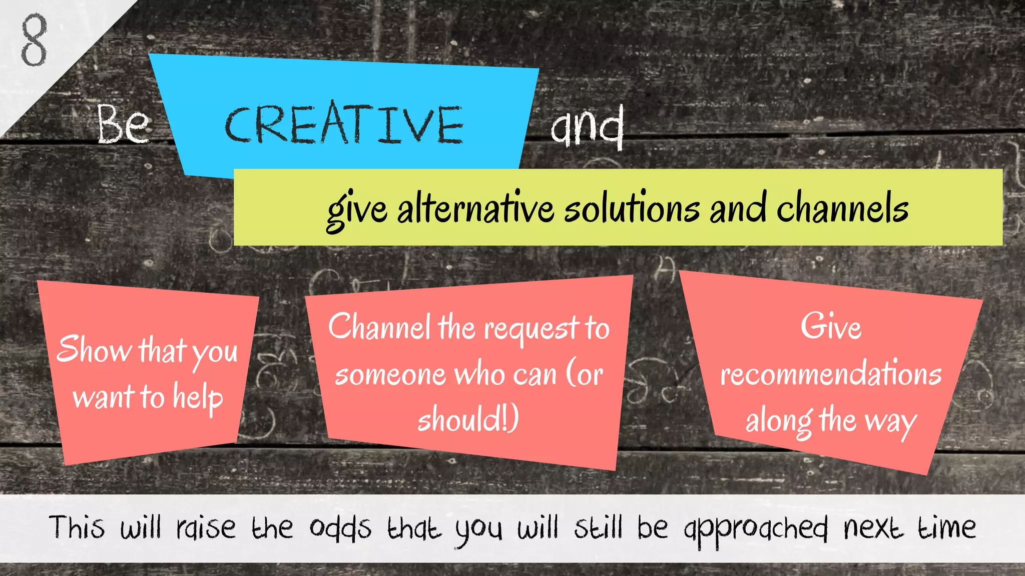CREATIVEBe and
This will raise the odds that you will still be approached next time
8
Channel the request to
someone who can (or
should!)
Show that you
want to help
Give
recommendations
along the way
give alternative solutions and channels
 