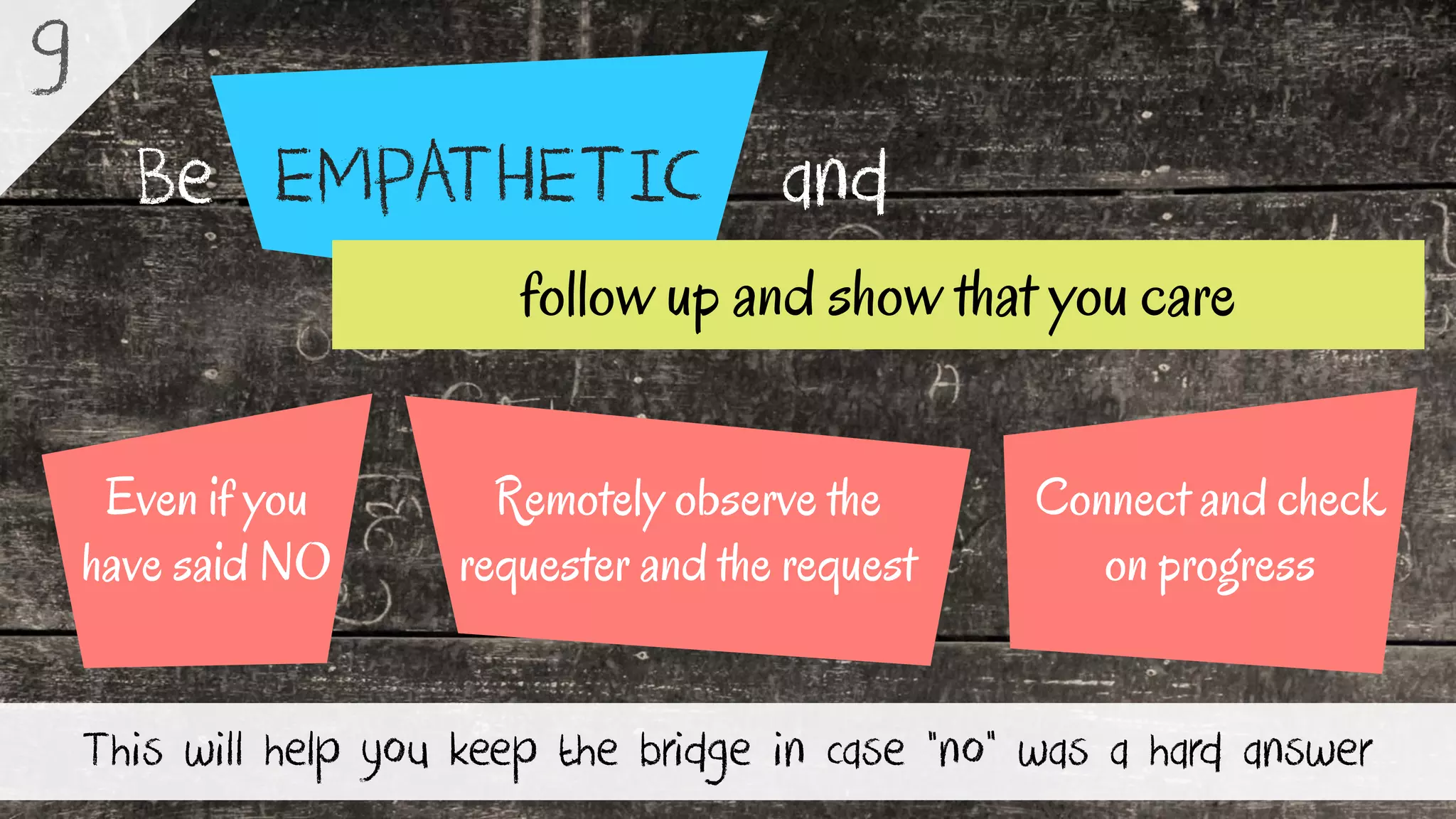 EMPATHETICBe and
This will help you keep the bridge in case “no” was a hard answer
9
Remotely observe the
requester and the request
Even if you
have said NO
Connect and check
on progress
follow up and show that you care
 