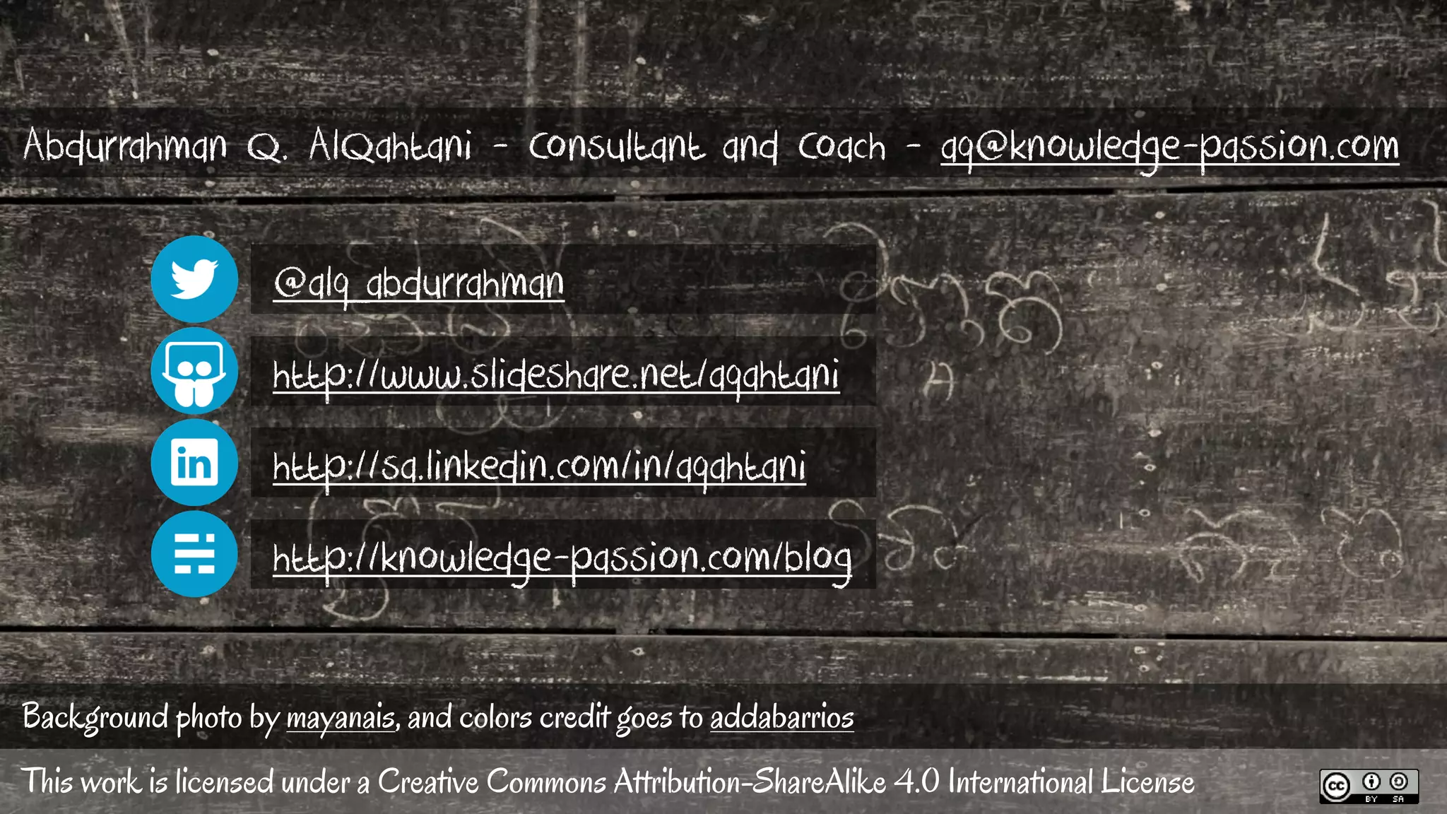 Background photo by mayanais, and colors credit goes to addabarrios
http://www.slideshare.net/aqahtani
@alq_abdurrahman
http://sa.linkedin.com/in/aqahtani
http://knowledge-passion.com/blog
This work is licensed under a Creative Commons Attribution-ShareAlike 4.0 International License
Abdurrahman Q. AlQahtani - Consultant and Coach - aq@knowledge-passion.com
 