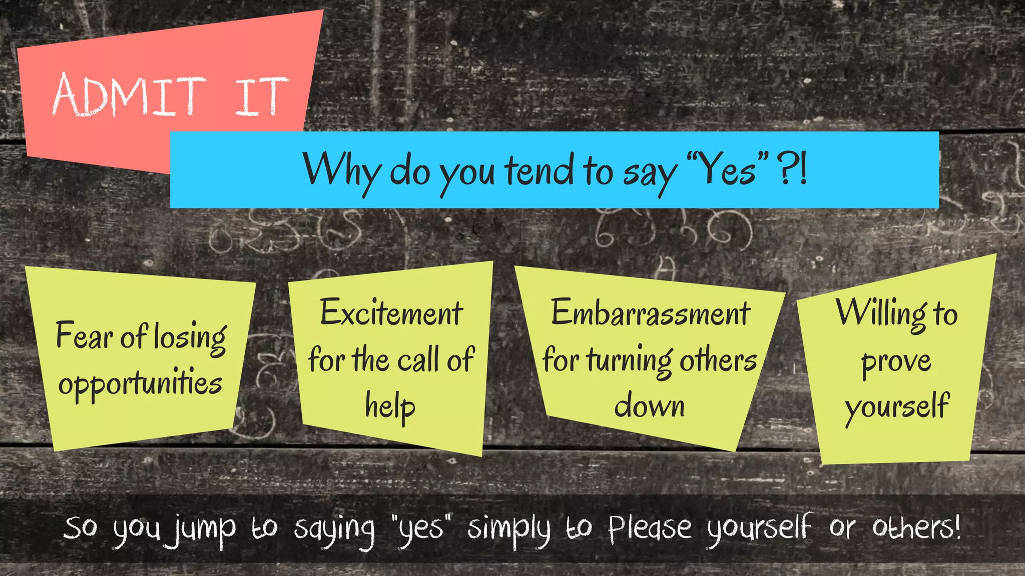 ADMIT IT
Why do you tend to say “Yes” ?!
Excitement
for the call of
help
Fear of losing
opportunities
Embarrassment
for turning others
down
Willing to
prove
yourself
So you jump to saying “yes” simply to Please yourself or others!
 
