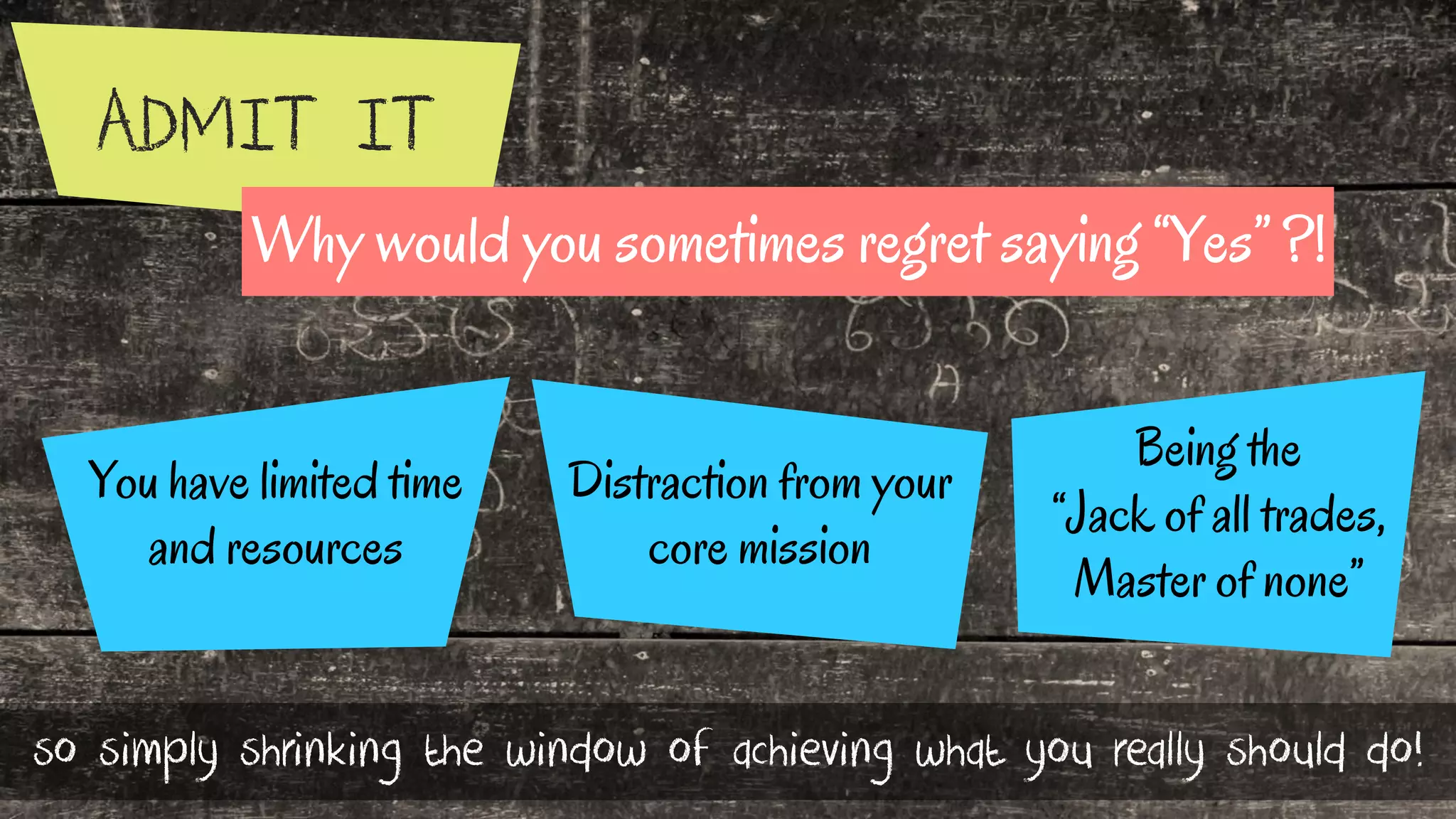 ADMIT IT
Distraction from your
core mission
You have limited time
and resources
Being the
“Jack of all trades,
Master of none”
so simply shrinking the window of achieving what you really should do!
Why would you sometimes regret saying “Yes” ?!
 