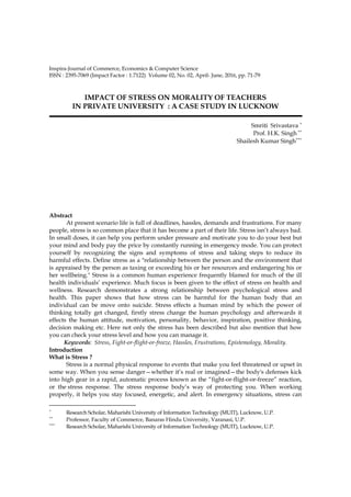 Inspira-Journal of Commerce, Economics & Computer Science 71
ISSN : 2395-7069 (Impact Factor : 1.7122) Volume 02, No. 02, April- June, 2016, pp. 71-79
IMPACT OF STRESS ON MORALITY OF TEACHERS
IN PRIVATE UNIVERSITY : A CASE STUDY IN LUCKNOW
Smriti Srivastava ∗
Prof. H.K. Singh ∗∗
Shailesh Kumar Singh∗∗∗
Abstract
At present scenario life is full of deadlines, hassles, demands and frustrations. For many
people, stress is so common place that it has become a part of their life. Stress isn’t always bad.
In small doses, it can help you perform under pressure and motivate you to do your best but
your mind and body pay the price by constantly running in emergency mode. You can protect
yourself by recognizing the signs and symptoms of stress and taking steps to reduce its
harmful effects. Define stress as a "relationship between the person and the environment that
is appraised by the person as taxing or exceeding his or her resources and endangering his or
her wellbeing." Stress is a common human experience frequently blamed for much of the ill
health individuals’ experience. Much focus is been given to the effect of stress on health and
wellness. Research demonstrates a strong relationship between psychological stress and
health. This paper shows that how stress can be harmful for the human body that an
individual can be move onto suicide. Stress effects a human mind by which the power of
thinking totally get changed, firstly stress change the human psychology and afterwards it
effects the human attitude, motivation, personality, behavior, inspiration, positive thinking,
decision making etc. Here not only the stress has been described but also mention that how
you can check your stress level and how you can manage it.
Keywords: Stress, Fight-or-flight-or-freeze, Hassles, Frustrations, Epistemology, Morality.
Introduction
What is Stress ?
Stress is a normal physical response to events that make you feel threatened or upset in
some way. When you sense danger—whether it’s real or imagined—the body's defenses kick
into high gear in a rapid, automatic process known as the “fight-or-flight-or-freeze” reaction,
or the stress response. The stress response body’s way of protecting you. When working
properly, it helps you stay focused, energetic, and alert. In emergency situations, stress can
∗
Research Scholar, Maharishi University of Information Technology (MUIT), Lucknow, U.P.
∗∗
Professor, Faculty of Commerce, Banaras Hindu University, Varanasi, U.P.
∗∗∗
Research Scholar, Maharishi University of Information Technology (MUIT), Lucknow, U.P.
 