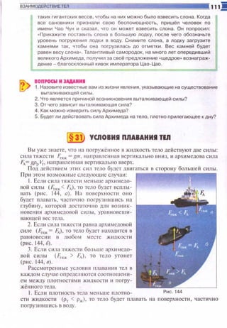 таких гигантских весов, чтобы на них можно было взвесить слона. Когда
все сановники nризнали свою бесnомощность, nришёл человек no
имени Чао Чун и сказал, что он может взвесить слона. Он nоnросил:
•Прикажите nоставить слона в большую лодку, nосле чего обозначьте
уровень nогружения лодки в воду. Снимите слона, а лодку загрузите
камнями так, чтобы она nогрузилась до отметки. Вес камней будет
равен весу слона•. Талантливый самородок , на много лет оnередивший
вепикого Архимеда, nопучил за своё nредпоженив • щедрое• вознаграж­
дение- благосклонный кивок императора Цао-Цао.
IOП-W И :!АААИИI
1. Назовите известные вам из жизни явления, указывающие на существование
выталкивающей силы.
2. Что является nричиной возникновения выталкивающей силы?
3. От чего зависит выталкивающая сила?
4. Как можно измерить силу Архимеда?
5. Будет ли действовать сила Архимеда на тело, nлотно nрилегающее к дну?
31 YCJIOBИI ПЯАВАИИI ТЕЯ
В ы уже знаете, что на tюt·ружё нное в ж tшкость тело действуют две С ltлы:
cttлa пtжести Fтяж. = gm. ноюравлен н ая вертикально вниз, и архtt медова C ttлa
Fл= gpp V,., н а прав.ленt-tая вертt tкально вверх. .
Под действием этttх сил тело будет двигаться в сторону большей С ttлы.
П p tt этом возможные следующ ие случ а и:
1. Если сила тяжсети ме ньше архимедо­
вой силы (f.;.11ж.< fд), то тело будет всnл ы ­
вать (ри с. 144, а). Н а поверхности оно
будет плавать, ч астично поt-рузившись на
ГЛуб ИН у, КОТОрОЙ ДОСТ<ПОЧI-1 0 длЯ ВОЗНI!К­
Н ОВеН ИЯ архимедавой сил ы , урашювеш и ­
вающеti tJCC тела.
2. Если C llлa тяжести рошна архttмедовой
C ltл C (f,.11ж = FД), то тело будет н ахошtтся 8
равновесии в любом месте жидкости
(рис . 144, б}.
3. Есшt с ила тнжести больше арх имедо­
вой сил ы (F,.11ж > fд), то тело уто нет
(ри с. 144, в) .
Рассмотренные условtt я 11шшания тел в
каждом случае определяются соот н ошен tt­
ем между плотн остями ж ttдкости и п оrру­
жённого тела.
1. Есл11 плотность тела меньше плотно- Рис. 144
спt ж1шкости (Рт < Рж). то тело будет плавать на nоверхности , част~tч но
ПOrp yЗ IIIIOIII Cb 8 ВОду.
 