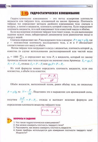 ~ rИДРОСТАТИ'IЕСКОЕ 838ЕWИВАНИЕ
l"'идростати •!tское извешивание - это ме.тод и зме рен ия riЛ отности
жидкости или твёрдот тела, основанный на законе Архимеда. Плотность
твёрдых тел определяют методом дDойного взвешиван ия тела: сначаnа в
воздухе, а потом в жидкости , плотность которой известна. Если определяют
плотность Ж lщкости , то в ней взвешиваюттело известной массы и объёма.
Есл и исследуемое сплошное твёрдое тело тон ет в воде , то для выпол нения
заnания н уже н Юtwь лабораторный д инамометр (ил и равнопле•!Ие весы) и
сосуд с водой.
Сначала определяют вес Рисследуе мого тела в воздухе: Р= mg= р J..g, где
р - не и звестная плотность исследуемого тела , а т и V обозначают
соответствен но его массу и объём.
Потом твёрдое тело погружают в сосуд с жидкостью, плотность которой р0
известна (в случае использования дистиллированной или чистой воды
р0 = 1000 ~). и определяют вес тела Р1 в жидкоспt, который по закону
Арх и меда меньше веса тела в воздухе н а значение с илы Архимеда FA= CPuV.
Р1 = Р - FA> отсюда FA= Р- Р, или gp0 V= Р - Р1
И з этой формулы мож н о оnределить плотность жид кости , если она
не11З всстна, а объём тела и з весте н:
~--~
[p, ~7J
Объём жидкости , вытесне н ной телом, раве н объёму тела, но поскольку
Р = р Vg, то V= _!!__. Подставим это в выражение мя архимедавой силы,pg
получим ..1!.2.!_ = Р - Р1 , отсюда и вытекает искомая формула мя
р
определе юt я r1лотности вещества твёрдого тела:
[P ~ Poh[
~ aon,ocw и JAAAHИI
~ 1. Что такое гидростатическое взвешивание?
2. Как можно измерить nлотность твердого тела?
3. Расскажите, l(aK можно измерить плотность ЖИДI(Ости.
4. Каl(ие приборы используются для измерения плотности твердого тела?
Жидкости?
 
