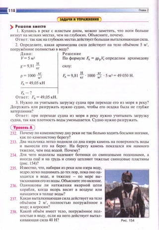 ) Решаем амес'е
1. Купаясь в реке с илистым дном, можн о заметить, что ноги больше
IJЯз нуr на мелких местах, чем н а глубоки х. Объяс ните, почему.
Ответ: так как на глубоких местахдействуетбольшая выталкивающая сила.
2. Определите, какая архимедова сила действует на тело объёмом 5 м
погружённое полностью в воду?
Дано: Ре ш ение
V= 5 мз П о формуле fл = gppV,. о пределим арх и медову
g= 9,81 * силу:
p=IOOO~
1'д ~ 49,05 кН
fд-?
Ответ: Fл = 49,05 кН.
F,. =9,8 1*·1000 ~ · 5 м3=49050 Н.
3. Нужно ли уч итывать загрузку судна п р ~t переходе его из моря в реку?
Догружать или разгружать нужно судно, чтобы его осадка была н е глубже
ватерлини~t?
Ответ: при ГЕереходе судна и з моря в реку н ужно уч итывать за грузку
СУДIШ , так как ПJIOTiiOCTь воды уменьшается. Судно нуж н о разгружать.
(Уро•••• А )
232. Почему по каменистому дну реки не так больно ходить босыщt ногами,
как по каменистому берегу?
233. Два мальчика легко подняли со дна озера камень на поверхность воды
и вынесл ~t его на бере г. Н а берегу каме н ь показался им намного
тяжелее , чем под водой. П оче м у?
234. Дnя чего водолазы надевают боти н ки со сви н цовыми подошвами, а
иногда ещё и на грудь и сп и ну цепляют тяжелые свинцовые пластины
(рис. !54)?
235. Известно, что, наб~tрая из реки ил и озера воду,
ведро легко поднимать до тех п ор, пока о н о на­
ходится в воде , и тяжелее - п о м ере вы­
таскивания его из воды. Объяснитеэто явле ние.
236. Од инаковы ли натяжен и я якорн ой uemt
корабля , когда якорь висит в воздухе или
находится в толще вод ы?
237. Какая выталкивающая сила действует на тело
объёмом 2 м), nол н ость ю п огружён н ое в
воду; в керос ин ?
238. Какой объём имеет тело, погружён н ое пол­
ностью в воду, есл и на него действует вытал-
кивающая сила 40 Н ? Рис. 154
 