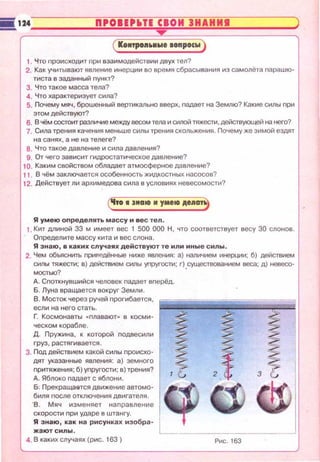 i8 1;24~::::::::":'=0~1E~P~~~T~E~C~I~O~И~3~H~A=H=И=I==::::::~
( Коитро•••wе oonpocw)
1. Что происходит nри взаимодействии двух тел?
2. Как учитывают явление инерции во время сбрасывания из самолета парашю·
тиста в заданный nункт?
З . Что такое масса тела?
4. Что хара~~:теризует сила?
5. Почему мяч, брошенный вертикально вверх, падает на Землю? Какие силы nри
этом действуют?
6. В чём состоит различие между весом тела и силой тяжести. действующей на него?
7. Сила трения качения меньше силы трения скольжения. Почему же зимой ездят
на санях, а не на телеге?
8. Что такое давление и сила давления?
9. От чего зависит гидростатическое давление?
10. Каким свойством обладает атмосферное давление?
11 . В чём заключается особенность жидкостных насосов?
12. Действует ли архимедова сила в условиях невесомости?
('lro 1•••оо и умеоо А••••~
Я умею оnределять массу и вес теn.
1. Кит длиной 33 м имеет вес 1 500 000 Н , что соответствует весу 30 слонов.
Определите массу кита и вес слона.
Я знаю, в каких случаях действуют те или иные силы.
2. Чем объяснить nриведённые ниже явления: а) наличием инерции; б) действием
силы тяжести; в) действием силы уnругости; г) _существованием веса; д) невесо­
мостыо?
А. Споткнувшийся чеповек падает вnерёд.
Б. Луна вращается вокруг Земли.
В. Мосток через ручей nрогибается,
если на него стать.
Г Космонавты •nпавают,. в косми­
ческом корабпе.
Д. Пружина , к которой nодвесили
груз, растягивается.
3. Под действием какой силы nроисхо­
дят указанные явления: а) земного
nритяжения ; б) уnругости; в) трения?
А. Ябпоко падает с яблони.
&. Прекраща&тся движение автомо­
биля nосле отключения двигателя.
· в. Мяч изменяет наnравление
скорости nри ударе в штангу.
Я знаю, как на рисунках изобра­
жают силы .
4. В каких случаях (рис. 163) Рис. 163
 
