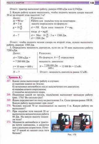 Ответ: трактор выполняет работу, равную 4500 кДж или 4,5 МДж.
2. Какую работУ нужно выполнить, чтобы поднять мешок сахара массой
50 кг на второй этаж высотой 3 м?
Дано: Решение.
т ::::1-sOкг РЗбЬту )])IЯ подъёма тела на некоторую
Н= 3 м высоту определяем по формуле:
g~ !Qli
"
А = FН. Если сила тяжести F = mg,
-----1 тогда А = тgН.
А -? А ~ SOкr · 10 li · 3 м~ 1500 Дж.
А~ ISООДж. кг
Ответ: чтобы поднять мешок сахара на второй этаж , нужно выполнить
работу, равную ISООДж.
3. Определить мощность двигателя , если он за 1О мин выполнил работу
7200 кДж. ·
Дано: Решение
А = 7200 кДж = По формуле N=1 определяем
~ 7 200 ОООДж мощность двигателя:
t= 10мин = 600с
N-?
N 7 20~
0~О~Дж ~ 12 000 Вт~ 12 кВт.
Ответ: мощностьдвигателя равна 12 кВт.
( Урооеи•А )
267. Какие силы выполняют работу в случаях:
а) падения камня на Землю ;
б) остановки автомобиля после выключения его двигателя;
в) nодъёма urraнrn спортсменом;
г) подъёма воздушного шара.
268. Поднимая какой из грузов, подъёмник выполняет меньшую работу
(рис. 170)? Во сколько раз?
269. Ящикnередвигают по полу на расстояние 5 м. Сила трения равна 100 Н.
Какую работу выполняют при этом?
270. Человек массой 70 кг поднимается на высоту 5 м. Какую работу он
выполняет?
271 . При подъёме тела массой 20 кг г--------------,
выполнена механическая работа
80 Дж. На какую высоту подня­
ли тело?
272. Мощности автомобиля и wакто­
ра почти одинаковы, а движутся
они с разными скоростями. Поче­
му? У какой из машин сила тяги
больше?
Рис. 170
 