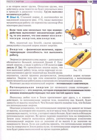 а на втором в и с ит rруз 11К. 0Пi успtм груз и к, под
действием силы тяжести он будет 011ускаться вню
и привсдёт в движение тележку. Грузик выпол нил
мехаttнчес кую работу.
• Опыт 4 . Стальной шарик А, скатнвшийся по
на кло нной плос кости (p ~tc. 173), также выпол tнш
меха ническую работу: он tщремеспш цилиндр В н а
н е к оторое расстоя ни е.
Если тело или несколько тел при взаимо­
действии выполняют механическую рабо­
ту, то это значит , что они имеют меха ни­
ческую энергию , или э н е ргию .
Мя•t, поднятый над Землёil, сжатая пруж ~t н а,
дви жушийся спшыюй шарик имеют э нергию.
Энергия - физическая величина, харак­
теризующая способность тел выполнять
работу.
Энерпtя (от t-реческогослова эпергия- деятельность)
обозн ачается большой латннскоil буквой Е. Едt-t ­
ющей энерпt и. а также~~ работы в С И является 0д1111
джоуль (1 Дж). И з п ршJеДённых оnытов вtшно, что
тело выnолняет работу ТOI".lta. когда переходнт из од­
ноrосостшlнttя в другое: поднитый нaaЗeiUlёii rрузик
о n ус кается, сжатая r1 pyжttнa распрямляется, дВ J-t жущийся шарик остан ав­
щшается. Энерп1я тела np11 этом юменяется (уме ньшастсsl) , а выnол ненная
телом механи ческая работа равна ltЗчеi·JСни юего мсханttчсс кой энергии.
Разл ttчают два вtша мсхаНI I 'Iеской энерги и- nоте1щШ11tьную 11 кинеntческую.
Потенциальная эн е ргия (от латинского слова потенциал ­
возможность)- это энергия, которая определяется взаимным поло­
жением взаимодействующих тел или частей одного тела .
П ос кольку любое тело и Земля 1·1р tпипшают друt· дру га, т. е. вза!lмо-
де ~1ствуют, то tютеншшлышя энерп1я тела, поднятого tl aд Землей, будет
зав исеть от в ысоты 1юдъёма 11. Ч ем больше высота rюдъё ма тел а, тем больш е
его п оте нни ал ьн ая Эl·l ерп t я.
Овыта м и устан оме н о, •по IЮТе нци м ьная э нерпtя тела завис ит не тол ько
от высоты , н а которуюо но водн ято, но 11от масс ы тел а. Есл и тела под няты на
одинако вую высоrу, то тело, у которого масса боль ше, будет иметь и б6л ьwую
потенщtальн ую энсрп1ю. Во врсми паде юtя поднятого тела на поверхность
Земл tt С 11Ла тяжеспt выполнила работу, соответству юшую и змене нию
потеншtальн ой энерпнt тела со значен 11 я её на высоте 11 до значения на
п оверхностн Зсмл11. Есшt мя удобства пр~t нять, •по nотен циальная энергия
тела на rюверхн ости Земли равна нулю, то tютен шшльн ая э нергия поднятого
тела будет равна выtюлненной во время r1адения работе:
 