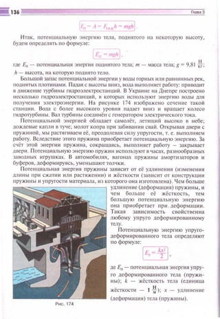 Итак, nотенuиальную энергию тела, поднятого на некоторую высоту,
будем определять п о формуле:
f--rr !Щ;'~.
где En - rютенuиальная энерп1Я rюднятого тела; т - масса тела; g = 9,81 ~;
h - высота, н а которую п одн ято тело.
Большой запас потенииальной э нергии у воды горных или равнинных рек,
nоднятых nлотина~ш. П адая с высоты вниз, вода вы гюлняет рабоrу: npttooщtт
в движеr·rие турбиr-tы пшроэлектростанций. В Украине на Днепре nостроено
несколько гндроэлектростании й , в которых ttс пользуют э нергttю воды мя
ПОЛУ'Iйrия электроэне ргии . На рисунке 174 изображено сечен 11 е та кой
станuии . Вода с более вы со кого уровня п адает вниз и врашает колесо
гидроrурбttны. Вал турбины соещtнё н с генератором электрttческоt"О тока.
Потенииальной энергией обладает самолёт, летя щий высоко tl небе;
дождевые капли в ту'rе; молот кorrpa при забиваншt свай. Открывая двери с
nружиной , мы растягиваем её, преодолевая c ttлy упругости, т. е. выполняем
работу. Вследствие этого пруж tt на приобретает потенuиальную э нергию. За
счёт этой эн ерпш пружина, сокрашаясь, выпошtяет рабоrу - закрывает
двери. П отенииальную эне ргию пружин используют в ч асах, разнообраз н ых
заводных игру шках. В автомобttлях , вагон ах пружины амортизаторов и
буферов, деформируясь, умен ьш ают тол чки .
Потенцttальная э не ргия пружины завttсит от её ум ин е ния (юменения
длины п ptt сжатиtt или растяжени11) и жёсткости (зав исит от кон струкщtи
пружи ны и упруrоспt матерttала, 113 которого она изготовлена). Ч ем бол ьше
Рис . 174
удn инсн ие (деформаuия) пружttны, и
чем бол ьш е её жёсткость, тем
большую поте нuиаль н ую э н ер ги ю
о на прtюбретает при . деформа uии .
Такая зав исимость с вой стве нн а
любому yrrpyro деформ ttрова нном у
телу.
Потенииальную э нергию уr·r руrо­
деформированного тела определяют
по формуле:
~·
де En- потен ииальная эн ергия упру­
го деформированного тела (пружи­
ны ); k - жёсткость тела (едиюща
жёсткости - 1 ~) ; х - уминение
(деформаuия) тела ( п руж и ны).
 