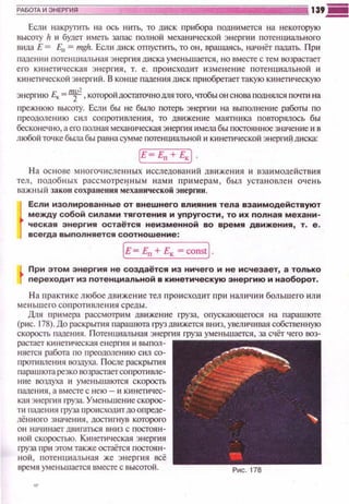 Если накр}'fИТЬ на ось нить, то дис к прибора подн~tмется на некоторую
высоту h ~~ будет иметь залас полной мехаюtческоf't энерп1и потенциального
вида Е = Ел = mgh. Есл~• ш•ск отпусnпь, то он , вращаясь, начнёт пааать. При
паде нии потенuнальная э н ерnt я диска уменьшается , н о вместе с тем возрастает
его кинети~tеская энергия, т. е. про~tсхоюtт изменею1е потенциальной и
кинетической энергий. В конце t1ап.ения диск приобретаеттакую кинетическую
энергию Е.,_=~, кото)Х>йдосгаточнодля того, чтобы он снова поднялся ПО"fГИ на
прежнюю высоту. Если бы не было потерь энерпtи на выпоонение работы по
п реодолению сил сопротивления, то движение маятника повторялось бы
бесконе~tно, а его полная механическая энерrnя имела бы постоянное значение и в
любой точке бЬUJа бы равна сумме потенuиапьной и кине111ческой энерnt ~ шtска:
Е- En + E,j.
Н а основе многоч исленн ы х исследований дв~t жен ~tя и взаимоде йствия
тел , подобных рассмотре11ным н а ми п римерам, был уста н овлен очень
важ ~1ы й закон сохранения механнческой энергии .
Если изолированные от внешнего влияния тела взаимодействуют
между собой силами тяготения и упругости , то их полная механи­
ческая энергия остаётся неизменной во время движения, т. е .
вс егда выполняется соотношение :
iE= Ел+ Е,= constj.
При этом энергия не создаётся из ничего и не исчезает, а только
переходит из потенциальной в кинетическую энергию и наоборот.
Н а практике любое дв иже ние тел про~tсходит при н аличи~t большего или
ме ньш его со п ротивления среды.
Для п римера рассм011Jим движен ие груза, опускающеrося на парашюте
(рис. 1 78) . До раскрьmtя парашюта груздвижется вниз, увелич~1вая собспен ную
скорость паа.ения. Потенциальная энергия rруза уменьшается, за счёт чего воз­
растает кинетltческая енерrnя ~• вы п ол­
няется работа по преодолению сил со­
щ:ютивлен~tя •ю:шуха. После раскрьrmя
п арашюта резко возрастает со п ропt вле­
н ие воздуха и уменьшаются скорость
п аде ни я, а вместе с н ею - и кинети ч ес­
кая энергия груза. Уменьшение скорос­
ти щденюt груза щюисходит доопреде­
лённого значения , достигнув которого
он начинает двиппься вниз с постоян­
ной скоростью. Кинетическая энерrnя
rруза при этом также осгаётся постоян­
ной , потенциальная же энерПJя всё
время уменьшается вместе с высотой. Рис. 178
 