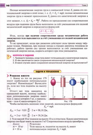 Полная механическая энергия груза в наивысшей точке Е1 равна его по­
тенциальной энерпtи в этой точке, т. е. Е1 =En =тgh; полная механическая
энергия груза в момент приземлеюt я ~равна его к~t непtческой энергии в
этот момент, т. е. ~ = Ек = ~· Работа по преодолению сил сопроти вления
воздуха при падении груза была выполнена за счёт уменьшения е го полной
механtt•tсской энергии и определяется формулой:
[A ~ E1 - E,J
И так, всегда при н аличии сопротивления среды механическая работа
двмжущеrося тела выполняется за счёт уменьшения ero полной механической
Э tt epntн .
То же происходит, когда при движении действуют силы трения ме)!СЦ)' твёр­
дыми телами. Например, при nодходе nое:ша к станци и двигатель теnловоза не
рабоrс~ет, работа nротив сил трения выполняется за счёт уменьшен ия ки­
нети•tеской энерги и лое:ща, скорость которого при этом уменьшается.
aonrocw м IAAAHMI
1. Приведите примеры, когда тела имеют гютенциапьную и кинетическую энергии.
2. В чём заключается закон сохранения механической энергии?
3. В каких случаях закон сохранения механической энергии не выполняется?
) Ре•аем •месте
1. Какое из тел на рисунке 179 2 кг
имеет наибольшую потенциаль н ую •
энерги ю? Наименьш ую? Выч ислите -
~:;.если все тела подняты на высоту
1
!
Ответ: все тела находятся на : t
одинаковой высаrе, поэтому наиболь- : :
шую потенциальную энергию имеет 12 t 4
тело 2, масса которого 5 кг, а наимень- L..---ЁЕ:=1111i1•---
шую- тело 4, масса которого 2 кг. Рис. 179
Чтобы вычислить зн ач е ние этих э нерt·ий, воспользуемся формулой:
Е,,= тgh.
Е"' = 5 кг · 9,81 ,!о ·2 м = 98,1О Дж,
Е", =2кг·9,8 1 о!о·2м~З9,24Дж.
2. Теломассой 10 кrподнялtt на ВЫСО'I)' 10 м и оmустили. Какуюкинетическую
энергию оно будет имеrъ на высоте 5м? Сопрсmiаnением вашуха пренебречь.
Дано: 1 Реше ни е
т= 10 кг Тело массы т, поднятое на высоту h, имеет
h = 10 м поте нциальную энергию En = mgh.
 