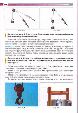 Н е по д в и ж н ы й б л о к -это блок, ось которого при подъёме или
опускании грузов неnодвижна .
И зменя я положеюtе динамометра, обращаем вн~tман11е на то, что
п еказан ии д инамометра остаются постоянными . П одвес 11 м груз к крю•1ку
щtнамометра. П оказа ние д ин а мометра будеттак и м же.
+Опыт 2. Оди н конец н~пи прикре п и м, на прш.tер, к штативу, а второй- к
динамометру (рис. 193). Н а н~tпt подвесим блок с тем же грузом. Под ним ая
ищt оnуская груз, мы в~щим, что вместе с ним дв11жется ~~блок { поэтому е го
назвали подвижн ым). Кроме того, показание д11н амометра стало вдвое
меньше , чем вес груза.
Подвижный блок -это блок , ось которого поднимается или
опускается вместе с грузом . Подвижный блок даёт выигрыш в силе
в два раза .
П одв и ж ный блок вы м ожете ушtдсть в любом подъём ном кране. Он
объединё ti обой мой с крюком крана (рис. 194).
ВОрот - зто разнов ~щность рыч ага. Он предназнач ен для получения
ВЫ~tгр ыша В C IIЛC.
В6рот часто исnользуют в сельских колодцах (рис. 195). С его nомощью
даже ребе нок может вытянуть полное ведро воды.
Во мнопtх случаях вместо того, •побы подни мать груз н а некоторую
 