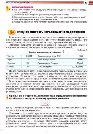 IOПI'OCW 1 UIIAHII
1. Чем отличаются одl-'lн от другого раеномерные движения пловца, гепарда,
орла и самолёта?
2. Что nоказывает скорость равномерного движения тела?
3. Как оnределить скорость, зная nройденный nуть и время движения тела?
4. Назовите единицы скорости движения тела.
5. Скоростьдвижения тела является векторной величиной. Что это означает?
6 CPEДHII СКОРОСТiо HEPABHOMEPHOFO АВИJКЕНИI
Есл и телодв~t жетси н еравномерно, то за ощtнаковые интервалы времени
оно проходит неодинаковые n yrи . И з этого можем сделать вывод, что
скоростьдвtt жеюtя тела за каждый ~tнтервал време н•t изменяется.
Знач ения скоростей движения в живой и неживой природе лежат в
широком интервале, некоторые ю юtх nриведеныв таблице 1.
Скорости движения в природе, .!f-
Таблица 1
Улитка u,0014 Звук в воздухе (nри О "С) 331
Муха 5 Луна вокруг Земли 1 000
1 (.;КВОрец <0 емля вокруг Солнца 30000
,,;траус а Свет в вакууме 300 000 000
Не все указа нные втабл. 1движе ния являются рав номерным tt . Л иш ьзвук
и свет при определённых услов~t ях распространяются с п остоян н ой
скоростью. Скорости осталь н ых тел изменяются во время дв ижен и я.
П оэтому для них указаны сред ние или максимально достижи м.ые значе ния.
Во время неравномерного движен ия тела его скорость может з начительно
~t зменят ься в разных точках траектор Иit , но дл я уnрощен и я часто
пользуются сред ней скоростью неравномерного движения на определё нном
участке п уrи или за определё н ное время д вижения, условно полагая его
равномер ным .
L С р ':.д н я я скор о с т ь движения тела определяется отношением
r nроидеиного им nути к nолному времени движения :
[v,={[,
где Uc- средняя скорость движения тела; /- весь nроЙде нны й телом n yrь;
r- полное время движен~t я тела.
Конечно , получе нные при этом зн а•tения средне й скорости могут не
совпадать со скоростью движения тела н а отдель ны х участках траекто рии .
П ри неравномерном движен ии тело на одюtх участках имеет меньшую
скорость, на друпt х - большую. Наприм е р, самолёт, н ачиная взлёт,
увели чивает свою скорость, потом лепп с определённой nостоян н ой
скоростью, перед посадкой уменьшает скорость движе ния.
 