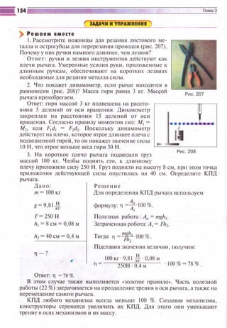 ) Решаем аместе
1. Рассмотрите ножницы для резания листовою ме­
талла и острогубцы для перерезания 1·1 роводов (рис. 207).
Почему у них ручки намного длиннее, чем лезвия?
Ответ : ручки и лезвия инструме нтов действуют как
плечи рычага. Умеренные усил ия руки , приложеиные к
длинным ручкам, обеспечивают на коротких лезвиях
необходимые для резания металла силы.
2. Ч то покажет динамометр, если рычаг находится в
равновес и и (рис. 208)? Масса гири равна 3 кг. rvklccoй
рычага r1ренебрегаем.
Рис. 207
Ответ: гиря массой 3 кг подвешена н а рассто- ,------"г----.
янии 5 деле ний от оси вращения. Динамометр
закреплен 1-1а расстоянии 15 делений от оси tвращения. Согласно правилу r.юментов сил: М1 = - 8 ·~~· • • а:
М2, ил и F1d1 = F2d2• Поскольку динамометр
действует на плечо, которое втрое дл и ннее плеча с
подвешенной ги рей , то он покажет значение силы
10 Н , что втрое меньше веса гири 30 Н. =---=='----------'
3. На короткое плечо рычага подвесили 1·руз Рис. 208
массой 100 кг. Чтобы поднять его, к длинному
гшечу приложили силу 250 Н. Груз поднял~! на высоту 8 см, пр~1 этом точка
приложсиня действующей силы опустилась на 40 см. О п ределите КПД
рычага.
Да н о:
т=ООкг
g=9,81*
F ~250 Н
111 = 8см = 0,08 м
h2 =40 см =0,4 м
., -?
Ответ: Тl = 78 %.
Решени е
Для определения КПД рычага используем
формулу: 11 =*"·100 %.
Полезная работа: А11 = mgh1
•
Затра•1енная робота: А3 = Fh2.
Тогда 11 =!!!ft:-·100%.
Пiдставив значения величи н , получим:
100 кг. 9,81 *.0,08 м
250Н 0,4 м . 00% ~ ?8%.
В этом случае также выполняется «золотое 11равило». Часть полезной
работы (22 %) затрачивается на преодоление трения в ос ~1 рычага, а также на
перемещен ~1 е самого рычага.
КПД любого механизма всегда меньше 100 %. Создавая механизмы,
конструкторы стремятся увеличить их КПД. Для этого они уменьшают
трение в осях механизмов и их массу.
 