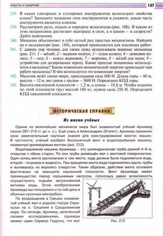РАБОТА И ЭНЕРГИЯ
338. В каких слесарных и столярных инструментах используют свойства
клина? Запишите названия этих ~тструментов и укажите, какая часть
инструмента является клином.
339. Рассмотрите руль, педаль и nередачу велосипеда (рис. 186). В каком из
этих механизмов достигают выигрыш в силе, а в каком ,... в скорости?
Дайте пояснения.
340. Машины объединяют в себе целый ряд простых механизмов. Найдите
их в экскЗваторе (рис. 184), который применяется для земляных работ.
341. С давних пор человек для своих нужд использовала водяные мельницы
(рис. 211: /- жёлоб; 2- водяное колесо; 3- сухое колесо; 4- цевковое ко­
лесо; 5- пол; 6 - кожух жерновов; 7- жернова; 8- жёлоб для муки; 9-
устройство для дозирования зерна). Какие простые механизмы использу­
ются в мельнице? Какие изменения механической энергии происходят при
работе мельницы? В чём исnользуется это изменение энергии?
342. Мапьчик везёт санки вверх, прикладывая силу 600 Н. Длина горы - 60 м,
высота- 12 м, вессаноке грузом - 3600 Н. Определите Кпд горы.
343. Высота наклонной плоскости - 1,2 м, а длина- 10,8 м. Чтобы поднять
по этой плоскости груз массой 180 кг, нужна сила 250 Н. Определите
КПД наклонной плоскости.
lfJ ЖHJIIH yfliiH"'X
Одним из величайших механиков мира был знаменитый учёный Архимед
(около 287-212 гг. до н. э.). Ещё учась в Александрии (Егиnет), Архимед nрименял
свои замечательные научные знания для конструирования многих. машин.
В частности, учёный изобрёл бесконечный винт и водоnодъёмную машину,
названную архимедовым винтом (рис. 212).
Водоnодъёмная машина Архимеда - это цилиндрическая труба дпi!!НОЙ 4-6 м,
открытая с обеих сторон. По оси трубы раэмещён вал с винтовой nоверхностью.
Один конец винта расnолагали в том месте, куда должна была nодниматься вода,
второй- оnускали в жидкость. При вращении винта вода nоднималась вдоль трубы
и выливалась из верхнего отверстия. Таким образом, действие винта основано
фактически на nринциnе наклонной nлоскости. Винт Архимеда имеет
nреимущества перед nоршневым насосом, nоскольку давал возможность
осуществлять nодъём загрязнённой
ветками воды. Этим изобретением
Архимеда мы пользуемся и по сей день в
обычных кухонных мясорубках.
По возвращении в Грецию знамени­
тый учёный жил в родном городе Сирэ­
кузах на о. Сицилия в Средиземном
море. По легенде, Архимед, увлечённый
своими исследованиями, однажды L==-~::==:-:-:-------'
заявил царю Сиракуз Гидрону, что мог
 