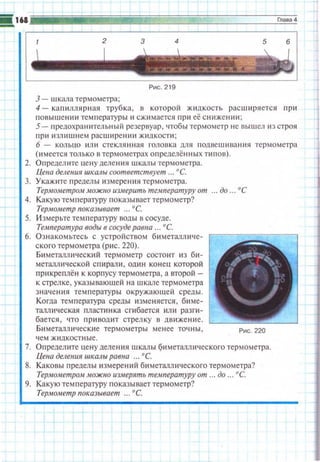 З- шкала термометра;
4- капилляр~1ая трубка, в которой жидкость расширяется np~1
nовышени ~1 тем пературы и сж~1 мается при её снижении;
5- 11редохранительный резервуар , чтобь.1 термометр не вышел 11з С11JОЯ
при излишнем расширен ~1и жидкости ;
6 - кольцо ~1ли стеклянная головка дю1 rюдвешивания термометра
(имеется только в термометрах определённых типов).
2. Определите цену делен ~1я шкалы термометра.
Цеиа деления ижалы соответствует ... ос_
3. Укажите nределы измерения термометра.
TepltiOltleтpo,н можно иЗit•ерить температуру от ... до ... о с
4. Какую температуру показывает термометр?
Термометр показывает ... ос_
5. И змерьте температуру воды в сосуде.
Температура воды в сосуде равна ... ос_
6. Ознакомьтесь с устройством биметалличе­
ского термометра (р11с. 220).
Б~1 металлrNески й термометр состоит из би­
металю1ческой спирали , один конец которой
прикреплён к корпусу термометра , а второй -
к стрелке, указывающей на шкале термометра
значения температуры окружающей среды.
Когда температура среды изменяется, биме­
таллическая пластинка сгибается или разги­
бается, ••то п ривощtт стрел ку в дв и жение.
Биметаллические термометры менее точны , Рис. 220
'!СМ Ж~lдКОСТНЫе.
7. Определ ите цену деления шкалы Q~tметалюtч еского термометра.
Цена деления шкалы равна ... о с_
8. Каковы пределы измерен~• й бttметаллическоrо термометра?
Термометром можио измерять температуру от ... до ... о с_
9. Какую температуру показывает термометр?
Термометр показывает ... ос_
 