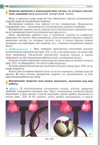 ii.170 с::::::=: Глава 4
Энергию движения и взаимодействия частиц , из которых состоит
тело , называютвнутренней энергией тела .
И так, в npouecce удара шара об стол nроюошёл переход механнческой
энергии шара во внутреннюю э н ер t· ию.
Внутренняя э н ерги я тела за ви сит о.т его темnературы. Повышается
темnература тела- увеличивается его вн утре нняя э не р гия и н аоборот.
Внутренняя энергия тела не зависит ни от мехаН11ЧССКОI'Одвиже ния тела,
ни от положения этого тела относительно д р у ги х тел.
Ита к , в н утрен няя энерпtSI тела, в ч астноспt , связана со скоростью
дв иже н11я его часпщ. Она tt зменяется , если изменяется средня я скорость
ДВ ИЖСЮI Я ЧЗСПIU, ИЗ КОТОрЫХ СОСТОИТ ТСЛО. А KOKUAI образо,lt АIОЖНО
увеличить или уменьшить эту скорость, т.е . IIЗ..меиить виутрениюю энергию
тела?
• Н аб лю дение 1 Вам, н аверное, приход~tлось накачивать н асосом
велос ~tnедн ую шину или мяч ( p~tc. 222, а, 6), и вы н аблюдали , что насос при
этом н агревался. Увел ич е ни е внутрен н ей э н е р гии воздуха и н асоса
проюоwло за счёт выполнен ия работы силой , сж11мающей воздух.
Есл и вы согнёте и разо гнёте 1-tесколько раз проволоку и з мягкого металла
(ри с. 223), то обнаружите, что место с гиба нагрелось.
Есл и вы ударите несколько раз молотком по кускусв~tнца (рис. 224), то он
также н а греется.
Когда у вас на морозе мёрзн уr рук и , то вы ~tx согреваете, попtрая одну об
друrую. Во всех случаях внутренняя энергия тел увеличивается за счёт
выполн е ния работы над ними.
L Внутреннюю энергию тела можно увеличить, выполняя над ним
r работу.
+ О пы т. В толстосте нн ом стеклян но м сосуде , llЛOT H O за крытом
п робкой , содерж~пся водя н ой пар. Ч ерез сr1 еuиаль н ое отве рстие будем
н акач~шать в н его воздух. С п устя некоторое время пробка выскоч ~п из
сосуда ( рис . 225). В тот момент , когда пробка иыскак ивает, в сосуде
._ '"tfi!' -- ~
.,.,; ·fl}f - l~~~ ~ ',~}1
IIJ~I(qaРис . 222
 
