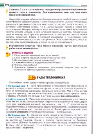 !!i172 jiiiiiiiiiiiiiiiiiiiiiiiiiiiiiii~~========J~~·~..~·
Тепло о б м е н -это процесс передачи внутренней энергии от на­
гретого тела к холодному без выnолнения ими или над ними
механической работы .
Каким образом происходит menлoofiмeu при коитакте хаrодиой ложк11 с горяцей
водой? Вначале средняя скорость 11 кю!ети•Jсская :Jнергия молскул горячей воды
превышают среднюю скорость 11 кинетическую э н срГ!I Ю атомов метаnла, II З
которого изготомена ложка. Н о в местах касания ложки с водой при
столкновениях быстрые молекулы воды передают •.асть своей кинет11ческой
энергии атомам металла, 11 шн1 начинают двигаться быстрее. Кltнети••еская
энергия молекул воды np11 этом уменьшается, а Кltнетическая энергия атомов
металла возрастает. Вместе с э нерпtей изменяется 11 температура: вода
постепенно охлаждается. а ложка- нагревается. Этот процесс будет lUlиться до
тех пор , пока температуры !Юды 11 ложки не стануг одинаковыми.
Внутреннюю энергию тела можно изменить путём выполнения
работы или теплообмена.
IOП,OCW И ЭАДАНИI
1. Какие виды механической энергии вы знаете?
2. Какую энергию называют внуrренней энергией тела?
3. От чего зависит внутренняя энергия тела?
4. Как можно изменить внутреннюю энергию тела?
5. Что такое теплообмен?
б. Приведите nримеры изменения внутренней энергии тела nутём
выnолнения работы и nутём теnлообмена.
в ВИДЫ ТЕПIIОО&МЕИА
Теплообме•·• может осуществляться разным~• способам ~•-
• Наблюдение 1 . Ecm1 прикоснуться к предметам, изготовле нны м из
металла 11 дерева, то металличесю1е предметы кажутся холоднее деревянных,
хотя их температура одинакова, например комнатная. Мы в этом случае
ощущаем прохлап.у , так как металлические предм еты лучше проводят тепло
и быстрее отбирают его от руки , т. е. у них высокая теплоnроводность.
• Наблюдение 2 . Рм~шторы водяного отопления размещают подокном у
пола. От них внизу холодн ы й воздух н агревается ~~ поднимается вверх. Держа
руку нап. зажжё нной свечкой, 13Ы ошуппе, как от её пламен~• вверх
поднимаются тёnлые потоки воздуха. в~ш11 м, чтотеплообмен может происходить
за счёт r1еренесения масс газа или ж~шкосп1. Такой процесс передачи тепла
называют конвекцией (от лапtнского конвекцио- перенесен11е).
• Наблюдение 3. Жюнь на Земле может существовать потому, ••то
планета имеет пр и годную lUlЯ этого темnературу за счёт теnла, nолучаемого
со светом от Солнuа. Земля и Солнце расnоло:.;:ены на больwо~•
расстоянии (150 мл н к~IЛ омстров), в nространстве между ниш1 нет воздуха.
В этом случае п ерсдача тепла npottcxoдtп за счёт ещё одного вида
те плообме н а - излучения .
 