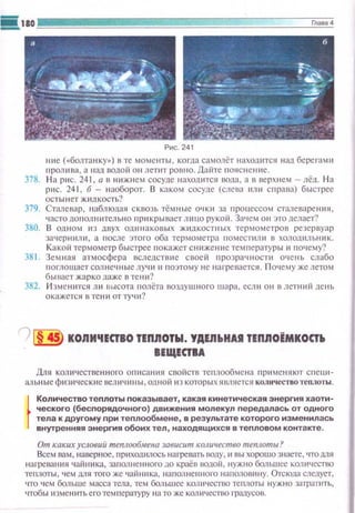Рис. 241
нне ("'болтанку•) в те моменты , когда самолёт находится над бере1·амн
пролнва, а над водой 011летит ровно. Дайте IЮЯСitение.
378. Н а pttc. 241. а в н~tжнем сосуде находится вода, а в верхнем - лёд. Н а
рис. 241, б- наоборот. В каком сосуде (слева 111111 c l-lpaвa) быстрее
осты н ет ж1шкость?
379. Стмевар, наблюдая ск воз1, тёмные очк11 за процессом сталевареншt,
часто допол н 11tсл ьно r1 ри кры васт л tt iiO рукой. За•1ем он это делает?
380. В ОДНОМ ИЗ дВуХ ОД IНЕ<I КО ВЫХ ЖIIДКОСТН ЫХ ТерМОМеТрОВ резервуар
зачернили, а после этого оба термометра помеспtли в холошtльн 11к.
Какой термометр быстрее 1юкажет снижен~tе температуры и почему?
381. Земная атмосфера вследствие своей прозрачtюспt очень слабо
поглощает солнечные лу·Е~t и поэтому не нагревается. П очему же летом
бы вает жарко даже в те ни?
382. И зме нится Л ll высота rюлёта воздушного шара. есл н он в летний день
окажется в те ни от тучи?
'} 1§ 45) КОЯМЧЕСIВО ТЕПЯОТЫ. УДЕЯЬНU ТЕПЯОЁМКОСIЬ
ВЕЩЕСТВА
Для количественноi"О описания свойств теплообмена ,-, рнменяют спецtt­
аJiыtы ефи зllческие величнвы, одной н з которыхявляется ко;ш••ествотеnлоты .
}
Количество теплоты показывает, какая кинетическая энергия хаоти­
ческого (беспорядочного) движения молекул передалась от одного
тела к другому nри теплообмене, в результате которого изменилась
внутренняя энерrмя обоих тел, находящихся в тепловом контакте.
От каких условиИ теплообмена зависит количество mе11лоты?
Всем вам, наверное. nр~tходилось нагревать nоду, 11 вы хорошо знаете, 'IТ01111Я
нш-ревання •шйника, заполненного до краёв водой, ну-...кно большее количество
теruюты. чем для того же чаiiннка, наполненного щщо;ювнну. Отсюда следует,
что •1ем больше масса тела, тем большее количество теплоты нужно затратить,
чтобы изменить его тем пературу l·ta то же количество градусов.
 