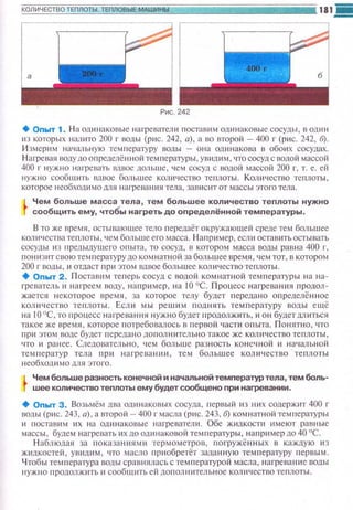 Рис. 242
+Опыт 1. На одинаковые нагреватели IЮСТ<Шим одинаковые сосуды , в один
из которых шuшто 200 г водь1 (рис. 242, а), а во второй - 400 г (рис. 242, б).
И змерим на•1аnьную температуру воды - она одинакова в обоих сосудах.
Нагрева~• воду до определённой температуры , увищ1 м, что сосуд с водой массой
400 г нужно нмревать 1швое дольше, чем сосуд с оодой массой 200 г, т. е. ей
нужно сообшить вдвое большее количество теплоты. Количество теnлоты,
которое необходи мо д;н1 нагреван1tя тела, зависит от массы этого тела.
Чем больше масса тела, тем большее количество теплоты нужно
сообщить ему, чтобы нагреть до определённой температуры.
В то же время , остываюшее тело передаёт окружаюшей среде тем большее
количества теплоты, чем больше его масса. Н аnример, если остав~пьостывать
сосуды из предыдущего опыта , то сосуд , в котором масса воды равна 400 г,
пониз~псвоютемперспуру до комнатной за большее время, чем тот, в котором
200 г водь1, и отдаст пр~1 этом вдвое большее коюtчество теплоты.
+ Оnыт 2. Поставим теrtерь сосуд с водой комнатной температуры на на-
1-реватель 11 ню·реем воду, например, на 10 °С. Процесс нагревания продол­
жается некоторое времн , за которое телу будет п ередано определённое
ком1чеспю теплоты. Есл и мь1 решим поднять температуру воды ещё
н а 1О 0
С, то nроцесс нагревания нужно будет продолжить, и он будет дл иться
такое же время, которое потребовалось в первой части опыта. Понятно, что
при этом воде будет передано дополюпельно такое же количество теплоты ,
что и ранее. Следовательн о, чем боль ш е разность конечной и начмьной
темnератур тела при нагреван~1и, тем большее количество теплоты
н еобходимо для этого.
Чем больше разность конечной и начальной температур тела, тем боль­
шее количество теплоты ему будет сообщено при нагревании.
+ Оnыт З. Возьмём два одинаковых сосуда, первый из них содержит 400 г
воды (рис. 243, а) , а второй - 400 г масла (рис. 243, б) комнатной температуры
и поставнм их на одинаковые нагреватели. Обе жидкости имеют равные
массь1, будем нагревать ~1хдо одинаковой температуры, например до 40 °С.
Н аблюдая за показан11ями термометров, погружённых в каждую из
жидкостей , увидим , что масло приобретёт заданную температуру первым.
Чтобы температура воды сравнялась с темnературой масла, нагреван11С воды
нужно продолжить и сообщить ей дополнительное количество теплоты.
 