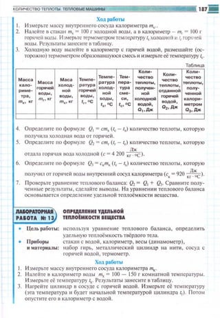 Ход работы
1. Измерьте массу внутреннего сосуда калориметра т~~...
2. Налейте в стакан тх = 100 г холодной воды, а в калориметр - mr = 100 г
горячей IЮдЫ Измерьте термометром тсм пера1уру lx холодной и lr горq'!ей
1юды. Результаты занесите в rаблнцу.
3. ХОJюдную воду вьшейте в капориметр с rарячей водой, размешайте (ос­
торожно) термометром образовавшуюся смесь и измерьте еётемпературу lc·
Таблица
Масс а Маса Темпе-
Темпе- Тем -
Масса ратура пера-
кало-
- холод- ратура
холод- тура
риме-
воды,
ной
- ной
тра, воды , воды,
т .., кг
mrtкг
mх 1 КГ fг, ос
воды, си,
fx,oc fc,oc
Коли-
Коли-Коли-
4. Определите по формуле Q1= стх (tc - 111) количество теплоты , которую
получила холодная вода от горячей.
5. Определите по формуле Q2= cmrUr - lc) количество теплоты , которую
отдала горячая вода холодной (с= 4 200 к~с).
6. Определите по формуле Q3 = c."m,, (tc - lx) количество теnлоты , которую
полу!ИЛ от горячей воды внутренний сосуд ~алор~tметра (со:= 920 к~~с>·
7. П роверьте уравнение те плового баланса:~= Q1 + Q3. Сравните nолу­
ченные резул ьтаты , сделайте выводы. Н а урав нен ~1и теплового бманса
ос~ювывается определение удельной теплоём кост~1 вещества.
IAIOf'A- OП,IAIIIIHИI YAIII~HOЙ
'AIOTA 111 1У IIMOIMIOCТИ IIЩICТIA
• Цель работы: исnользуя уравнен~t е теплового бала н са, определить
удельную теплоёмкость твёрдого тела.
• Приборы стакан с водой , калориметр, весы (динамометр) ,
н материалы: н абор rи р 1., металлический ц~mиндр н а нипt , сосуд с
горяч е й водой , термометр.
Ход работы
1. Измерьте массу внутреннего сосуда калориметра тк.
2. Нале йте в калориметр воды mx = 100- 150 г комнатной температуры .
И змерьте её температуру lx. Резул ьтаты занес1пе в таблицу.
3. Нагрейте Ultюtндp в сосуде с горячей водой. Измерьте её температуру
(эта температура и будет начальной температурой uилиндра lг)· Потом
оnустите его в калорим етр с водой.
 