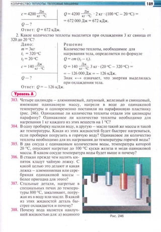 Дж
с=4200кr-ос
Q-?
Ответ: Q~ 672 кДж.
Q~ 4200 кrд~с ·2 кг · (100'С- 20'С) ~
~ 672 000 Дж ~ 672 кДж.
2. Какое количество те плоты выдел ится при охлаждеюнt 3 кг сви нца от
320 до 20 'С?
Дано:
т = Зкr
'• = 320 ос
t2=20 °C
с= 140к~~
Кол ~tчество теплоты , необходимое для
на t·реван~tя тела, определяется по формуле
Q~ ст (r2 - 11).
Q ~ 140 ,;":с 3 кг ·(20 'С- 320 'С) ~
~- 126 ОООДж ~- 126 кДж.
Q-? Знак (<-» означает, что энерпtя выдел ил ась
11 р ~1 охлажде нии тела.
Ответ: Q~ - 126 кДж.
( Урооои•А )
383. Ч етыре цилиндра- алюм •tни е вы11 , латунный, железный ~~ свинuовый ,
~•м еющие ошtнаковую массу, н агрели в воде до ошtн аковой
температуры 11 одн овременно nостав~tл и н а параф~tновую пластинку
(рис. 246). Одинаковые Юt количества теnлоты отда.rнt эти щtлиндры
парафину? Ошtн аковое юt котtчеспю те плот ы н еобходимо для
нагреван ия 1кг каждого ю этих веществ на 1°С?
384. В одну пробирку н м илtt воду, вдруrую- маслотакой же массы и такой
же тем n ературы. Какю1 ю этих жидкостей будет быстрее нагре ваться ,
если пробирк~1 погрузить в горячую воду? Одинаковое ли количество
теплоты необходимодля 11 х нагре вания до темr~ературы rоря••ей воды?
385. В два сосуда с одинаковым количеством воды. тем п ерю)'ра которой
20 °С, опускают на.-ретые до 100 °С куск11 железа и меди ош•наковоn
массы. В каком сосуде температура воды будет выше и ГIОчему?
386. В стака н п режде чем налить Кll ­
пяток кладут чайную ложку. С
какой uелью это делают и какая
ложка- алюми ни е вая или сере­
б рян ая одинаковой массы -
более пригодна м я этого?
387. Стал ьные детали , нагретые в
СПСLIИ ЗЛЬНЫХ п е ч ах ДО темпера­
туры 800 °С, за каливают, погру­
жая их в воду 1111и масло. В какоii
из эп1х жилкостей деталь бы­
стрее охлаждается н почему?
388. П очему вода является наилу••­
ш ей ЖИдКОСТЬЮ длЯ: а) IЮДЯНОГО
 
