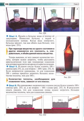 Рис. 250
+ Оnыт 4. Нальём в бутылку воды ~~ nлотно её
закупорим. П оместим бутылку с водой в
холодильную камеру. Когда вода замёрзнет,
бутылка треснет, так как объём льда больше , чем
воды (рис. 25 1).
При переходе вещества из одного с.остояния в
друrое изменяется его ПЛО1Ность , а , сле ­
довательно, и обьём данной массы вещества.
Теперь выясним, от чего зависит количество теп­
лоты, которое нужно затрапrгь, чтобы расшшв11ТЬ
кристалл и ческое тело при тем 11 ературе гuшwtе н ия
или которое вьшешtется во время его кристал.шtзашш.
+ Оnыт 5 . В одном сосуде будем 11лав~пь 100 г
свинuа (рис.252, а), а оо втором- 200 г(рис. 252, б).
Если нагреватели одинаковы. то для 11лавлс н ия
200 г сви н ца придётся затратить большее коЛit ­
чество теплоты , ч ем для 100 г.
Количество теnлоты , необходимое для
nлавления тела , зависит от его массы .
Рис. 251
+Оnыт б. Н а одинаковых нагревателях в одtюм сосуде будем nлавить 100 г
свинца (рис. 253, а), а во втором- 100 г олова (p ~tc. 253, б). В результате
опыта увидим , что для плавле н 11я олова нужно затраппь бол ьшее
количество те t1лоты , •• ем для п лавле н ия свин ца.
 