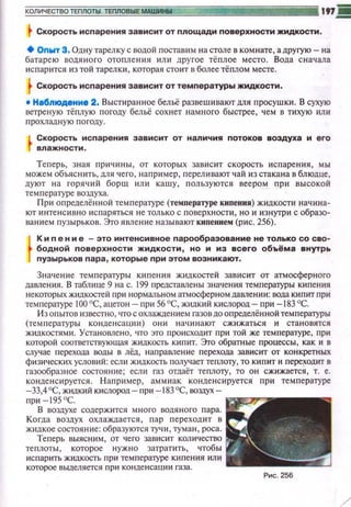 t Скорость испарения зависит от nлощади nоверхности жидкости.
+ Onwт 3. Одну тарелку с водой поставим на столе в ком нате, а другую- на
батарею водяного отопления или другое тёплое место. Вода с начала
исnарится из той тарелки, которая стоит в более тёплом месте.
tСкорость испарения зависит от температуры жидкости.
• Н1бnюдениа 2. Выстиранное бельё развеши вают дпя nросушки . В сухую
ветреную тё плую погоду бельё сохнет намного быстрее, чем в тихую или
п рохладную погоду.
L Скорость исnарения зависит от наличия nотоков воздуха и его
Г влажности.
Теперь, зная n рич ины, от котор ы х зависит с корость ис парен ия, мы
можем объяснить, для чего, н а п ример, перел ивают чай из стакана в блюдце,
дуют н а горяч и й бор щ ил и ка ш у, п ользуются веером при в ысокоА
температуре воздуха.
П ри определённой тем пературе (температуре кипения) жидкости нач и на­
ют инте нси вно испаряться не только с поверхности , но и изнутри с образо­
ванием пузырьков. Это явлен ие н азывают кипением (рис. 256).
r
Кип е н и е - зто и!"'тенсивное парообразование не только со сво­
бодной поверхности жидкости, но и из всего об1tёма внутрь
пузырьков пара, которые при этом возникают.
З начен ие тем пературы кипен ия ж~щкостей зависит от атмосферного
даме н ия. В табли це 9 на с. 199 представлены значен ия температуры кипения
некоторых жидкостей при нормаnьном атмосферном дамени и : вода киnит прИ
температуре 100 °С, ацетон- при 56 °С, жидкий кислород- при -183 °С.
И з оn ытов известно, что с охлажден ием гззов до определён ной тем пературы
(тем п ературы конденсации) о н и нач и нают сжижаться и становятси
жидкостями. Устаномено, что это происходит nри той же температуре, при
которой соответствующая жидкость ки п ит. Это обратные процессы, как и в
случае перехода воды в лёд, направление перехода зависит от кон кретных
физических условий: есл и жидкость получает теплоту, то ки пит и пере~одит в
газообразное состояние; если газ отдаёт те nлоту, то он сжижается, т. е.
конде н си руется. Нап ример, амм иак конде нс ируется при тем п ературе
-33,4°С, жидки й кислород- при -183°С, воздух­
при -195 'С.
В воздухе содержится много водя ного пара.
Когда воздух охлаждается, п ар п ереход ит в
жидкое состоя ние: образуются тучи, туман, роса.
Те перь выясним, от чего зависит кол ичество
теnлоты, которое н ужно затратить, чтобы
ис п ар ить жидкость п р и температуре ки п е ния ил и
которое вьшеляется при конденса ци и газа.
Рис. 256
/
 