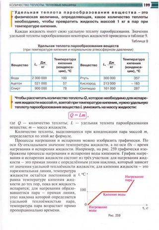 " Удельная теплота пареобразования вещества -зто
физическая величина , определяющая, какое количество теплоты
необходимо, чтобы превратить жидкость массой 1 кг в пар при
температуре кипения .
Каждая жидкость ~t мсет свою удельную тегиюту пар(Х)бразован ия. Зна•tения
удельной теплоты пщ:х:>Образования некоторых жидкостей при ведсны в таб.rнще 9.
Таблица 9
Удельная теnлота nараобразования веществ
(nри темnературе киnения и нормальном атмосферном давлени и )
Темnература Темnература
Вещество L, ~ киnения
Вещество L, ~ киnения
(конденса- (конденса·
ции) , 0
С ции) , 0
С
Вода 2 300 000 100 ".",., 300000 357
Ацетон 521 000 57 Кислород 213 000 163
Сnирт 900 000 76 Скиnидар 161 000 267
~
Чrобырассчитатьк~~ Q, котороенеобходимодпя исnаре­
ния жидкосnt маесои m, вэятои nри темnературе кипения, нужноудельную
теnпоту nарообраэования вещества L умtЮжиn. на массу жидкосnt:
iQ=LmJ,
rде Q - количество теnлоты; L - удельн ая теnлота nарообразоваttия
вешества; т- масса жидкости.
Количество теплоты, вьшел яюшееся nри конденсации пара массой т,
определяется по этой же формуле.
Процессы на грева ния и ~tс паре юt я можно изобразить rраф~t•tески. П о
оси Оу отклаnываем з начение темпераl)'ры жндкости, а по oc ~t Ох- время
наrреваюtя и ~tс парения ж ~щкости. Н а при мер, на рис. 259 графически изо­
браже ны процессы нагревания ~~и спаре ния воды кипени ем. График н агре­
вания и и с парен ия ж ~tдкости состо ~tт из трёх участко в: для наrре ваюtя ж~tд­
кости- это прямая лнн1tя с определённым углом наклона, который зав ~tсит
от значен11я удельной теnлоёмкост1t жидкости; для ки пения жидкости- это
горизо н таль н ая линия , температура
ж tщкоспt остаётся п остоян н ой н
равна температуре ки п е ния жид­
коспt до тех пор, п ока JJCЯ жидкость
ttсnарится; для н агревания образо­
вавшегося пара - прямая ли ни я ,
угол наклона которой оп ределяется
удель ной теплоёмкостью п а ра,
тем 11 е ратура rшра возрастает 11рямо
11роnорцио н ально времени.
Нагревание
пара
Киnеине воды
0 ·наrрева"'н::-:н,:-~~~~­
воды
Рис. 259
t, с
 
