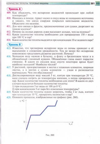 ( Уроаео•А )
409. Как объяснить, что испарение ж~1дкостей происходит пр ~t любой
температуре?
410. Н аходясь в походе, турист наrвtл в сосуд воды из холодн ого и сточни ка
и увидел. что сосуд снаружи покрылся капель к ами ж ~щкости.
Объясните это явление.
411 . Для •1ero овощti 11 фрукты, предназна•tе н ные для сушк~1 , разрезают на
тонкие кусочюt?
41 2. П очему на лесных дорогах луж ~t высыхают дольше, чем на полевых?
413. Какое количество теплоты необходимо для превра ще ния !50 г воды
при 100 1
'С в r1ap?
414. Какое количествотеплоты вьwеюпся при коt-tuенсащш 10 кг водяного пара?
( Урон.. &)
41 5. Известно, что чрезмерное испарение воды 113 поч вы приводит к её
высыханию 11 сниже н ию урожайности. Тем не ме нее без ~tспаре ния
невозможно представить разв~пttе расте ни й. П о••сму?
416. Холодную 1юду нал или в бугылку, в флягу в брезе нто вом чехле и в
обожжённый глиняный кувши н . Обожжённая гли н а имеет п ористое
строен1 1 е. В каком из сосудов вода спустя некоторое время будет
наиболее холод н оn? Н аиболее тёплой?
41 7. У растенttй. произрастающ••х в местах с влажным климатом, широкая
листва , а в местах с сухим кл и матом - узкая и размещается
вертикально. Чем это обусловлено?
418. Дистиллированную воду массой 5 кг, взятую при тем п ературе 20 °С,
н адо сначала нагреть до те~тературы КН11ею1я, а п отом превратить в
•·шр. Какое количество те1·1лоты необхошtмо дпя этого? В каком из двух
случаев выдел ится большее количество теплоты:
1) при охлаждении 5 кг воды от 1 00до0"С;
2) при конденсации 5 кг пара без измене ния те~Н1ературы?
41 9 Какое кот••tсство теплоты нужно затратить, чтобы 2 кг льда, взятого
при температуре 10 °С. превраппь полностью в пар?
420. Опишите процессы, изображенные на граф~tкс (p ~tc. 260).
I, ''C.
т, с
Рис. 260
 