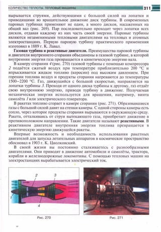 вырывается струями, действующ ими с большой с илой на лопатки и
nриводящими во вращательное движен~tе диск турбины. В современных
паровых турбинах применяют не один, а много дисков, насаженных на
общий вал (рис. 269). Пар nоследовательно проходит 'lерез ло11атк~t всех
дисков, отдавая каждому ю них часть своей э н ергюt. Паравые турбины
являются незаменш~tыми тепловыми двигателями на тепловых и атомных
электростанuиях. Первую паровую турбину практического лр~tменения
изготовил в 1889 г. К. Лавал.
Газовая турбина н реактивные двигатели. Преимущества паравой турбины
~t двигателя внуrреннего сгорания объещtнены в газовой турбине, в которой
внугренняя энергия газа превращается в к~tнетическую энергию вала.
В камеру сгорания 4(рис. 270) газовой турб~tны с помощью компрессора
2 подаётся сжатый воздух при темrtературе приблизительно 200 °С и
опрыскивается жидкое топливо (керосин) под высоким давлением. При
горении топлива во3дух и продукты сгорания нагреваются до температуры
1500-2200 °G. Газ, движущийся с большой скоростью, направляется на
лопатки турбины J. Проходя от одного диска турбины к другому, гаЗ отдаёт
свою внутреннюю энергию, приводя турбину в движение. Полу'tаемая
механическая энерпtя используется для вращения, например , винта
самолёта 1или электрического генератора.
В ракетах топливо сгорает в камере сгорания (p~tc. 27 1). Образовавшиеся
газы с большой силой давят на стенки камеры . С одной стороны камеры есть
сопло, через которое продукты сгора ни я вырываются в окружающую среду.
Ракета, отгалкиваясь от струи вытекающего газа, nриобретает двюкение в
противоnоложном направлении. Так~tе двигатели называют реактивными. В
реактивном дв игателе внутре ння я эне р гия топлива nревращается в
кинети•1ескую энерr~tюдвижущейся ракеты.
Впервые возможность и необход~t мость использования ракетных
двигателей для запуска летательных аппаратов в космическое пространство
обосновал в 1903 г. К. Циолковский.
В своей жюнн вы постоянно сталкиваетесь с разнообразными
дв~trателями. Они пр~tводят в движение автомоб~tли и самолёты , трактора,
корабли и железнодорожные локомопtвы. С помощью тепловых машин на
электростанциях вырабатывается электрическ~tй ток.
 