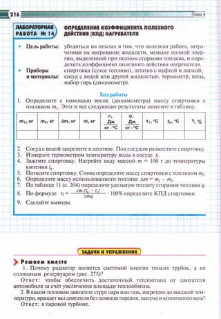 !!!.216 Глава4
- - OП,II,IIIJIIHHIIIOJффHЦHIHTA ПORI1H0f0
'AIOTA N! 14 IIIЙnl11 (111А) HAf,IIATIRI
• Цель работы: убедиться н а опытах в том , •по nоле1ная работа , затра­
ченная на наrреваюtе жидкоспt , меньше полной э нер­
r~ш . выделенной при полном сгоранюt тоnшша , ~~ опре­
дешпь коэффициент полезного действия нагревателя.
• Приборы спиртовка (сухое топливо) , штатив с муфтой и лапкой ,
и материалы: сосуд с водой или другой жидкостью, термометр, весы ,
набор гирь (динамометр).
Ход работы
1. Оnредешпе с помощью весов (дн н амометра) массу спиртовки с
топливом m1• Этот ~~ все следующи е результаты занес~пе в таблицу.
2. Сосуд с водой закреnите в штативе. Под сосудом разместите спиртовку.
3. Измерьте термометром температуру воды в сосуде 11.
4. Зажгите с пи ртовку. Н агрейте воду массой т = 100 r до температуры
кипения /к.
5. Погасите с пиртовку. Снова определите массу спиртовки с топливом m2•
6. Определ ите массу использованноготоплива дт = т1 - т2•
7. П о таблице 11(с. 204) определите удельную теплоту сгорания топлива q.
8. По формуле 11 = ст Z;";111
· 100% определите КПП спиртовки.
9. Сделайте выводы.
+
) '••аtм 8M8CI8
1. Почему радиатор является системой многих тонких трубок, а не
сплошным резервуаром (рис . 275)?
Ответ: чтобы обес п ечить достаточны й теплоотвод от дв11rателя
автомобиля за сч ёт у величен ия площади теплообмена.
2. В каком тепловом двиrателе струя пара или газа, нагретого до высокой тем­
персnури, вращает вал двигателя без помощи поршня , шатуна и коленчатого вала?
Ответ: в паровой турбине.
 