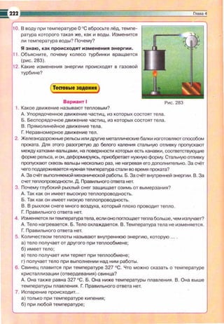 10. В воду nри темnературе О ОС вбросьте лёд, темnе­
ратура которого такая же , как и воды . Изменится
ли темnература воды? Почему?
Я знаю, как происход'l'lт изменения энергии .
11 . Объясните, nочему колесо турбинки вращается
(рис. 283).
12. Какие изменения энергии nроисходят в газовой
турбине?
Вариант 1
1. Какое движение называют теnловым?
Рис. 283
д. Уnорядоченное движение частиц, из которых состоят тела.
Б . Бесnорядочное движение частиц, из которых состоят тела.
В. П рямолинейное движение тела.
Г. Неравномерное движение тел .
2. Железнодорожные рельсы или Щ>уГИе метамические балки изготовляют сnособом
nроката. Для этоrо разогретую до белоrо каления СТЗЛЫfУЮ отливку nроnускают
между катхами-валы.щми, на nоверхности которых есть канавки, соответств')qЦИе
форме рельса, и он, деформируясь, nриобретает нужную форму. Стальную отливку
nроnускают сквозь вальцы несколько раз, не нагревая его доnолнительно. За С'iёт
чего гюдАерживается нужная темперюура стали во время nроката?
д. За С'iёт выnолняемой механической работы. Б. За счёт внутренней энергии. В. За
е<iет теnлоnроводности. Д. Правильного ответа нет.
3. Почему глубокий рыхлый снег защищает озимь от вымерзания?
д. Так как он имеет высокую теnлоnроводность.
Б. Так как он имеет низкую теnлоnроводность.
В. В рыхлом снеге много воздуха, который nлохо nроводит теnло .
Г: Правильного ответа нет.
4. Изменяется ли темnература тела, если оно nоглощаеттеnла больше, чем и3Лучает?
д. Тело нагревается . Б. Тело охлаждается . В. Темnература тела не изменяется.
Г: Правильного ответа нет.
5. Количеством теnлоты называют внутреннюю энергию, которую ..
а) тело nолучает от другого nри теnлообмене;
б) имеет тело;
в) тело nолучает или теряет nри теnлообмене;
г) nолучает тело nри выnолнении над ним работы .
б. Свинец nлавится nри темnературе 327 ОС. Что можно сказать о темnературе
кристаллизации (отвердевания) свинца?
д. Она также равна 327 °С. Б. Она ниже температуры пnавления . В. Она выше
темnературы плавления . Г. Правильного ответа нет.
7. Исnарение происходит...
а) только nри темnературе кипения ;
б) nри любой темnературе;
 