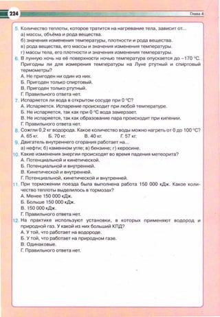 5. Количество теплоты, которое тратится на нагревание тела, зависит от...
а) массы, объёма и рода вещества .
б) значения изменения температуры, nлотности и рода вещества.
е) рода вещества, его массы и значения изменения температуры .
г) массы тела , его плотности и значения изменения температуры.
6. В лунную ночь на её nоверхности ночью темnература оnускается до - 170 ОС .
Пригодны ли дm:t измерения темnературы на Луне ртутный и спиртовый
термометры?
д. Не пригоден ни один из них.
Б. Пригоден только сnиртовый.
В. Пригоден только ртутный.
r Правильного ответа нет.
7. Испаряется ли вода е открытом сосуде при О ОС?
д. Испаряется . Испарение nроисходит при любой температуре.
Б. Не исnаряется , так как nри О ОС вода замерзает.
В . Не испар'яется, так как образование пара nроисходит nри киnении.
r Правильного ответа нет.
а . Сожгли 0,2 кг водорода . Какое количество воды можно нагреть от О до 100 °С?
д. 65 кг. Б. 70 кг. В. 40 кг. Г. 57 кг.
9. Двигатель внутреннего сгорания работает на ...
а) нефти ; б) каменном угле; в) бензине; г) керосине.
10. Какие изменения энергии nроисходят во время nадения метеорита?
д. Потенциальной и кинетической .
Б. Потенциальной и внутренней .
В. Кинетической и внутренней.
Г. Потенциальной , кинетической и внутренней.
11 . При торможении nоезда была выnолнена работа 150 000 кДж . Какое коли ­
чество теплоты выделилось в тормозах?
д. Менее 150 000 кДж.
Б. БoлbllJe 150 000 кДж.
В. 150 000 кДж.
Г: Правильного ответа нет.
12. На практике исnользуют установки , е которых nрименяют водород и
nриродной газ. У какой из них больший КПД?
д. У той , что работает на водороде .
Б. У той, что работает на природном газе.
В . Одинаковые.
Г. Правильного ответа нет.
 