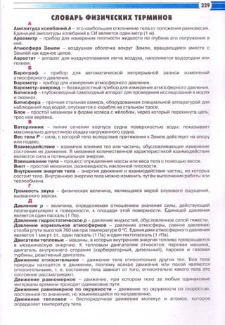 CJIOIAPio ФИJИ'IЕСКИХ ТЕРМИМОВ
А
Амnлитуда кол ебани йА -это наибольшее отклоне н ие тела от nоложения равновесия.
Единицей амnлитуды колебаний в СИ является один метр ( 1 м).
Ареометр - прибор для измерения nлотности жидкости по глубине его nогружения в
неё.
Атмосфера Земли - воздушная оболочка вокруг Земли, вращающаяся вместе с
Землёй как единое целое.
Аэростат - апnарат для воздухоnлавания легче воздуха, наnолняется водородом или
гелием.
Б
Барограф - nрибор для автоматической неnрерывной записи изменений
атмосферного давления.
Барометр - nрибор дпя измерения атмосферного давления.
Барометр-анероид - безжидкостный nрибор для измерения атмосферногодавnения .
Батискаф - глубоководный самоходный аnпарат для nроведения исследований в морях
и океанах.
Батисфера - nрочная стальная камера, оборудованная сnециальной аnnаратурой для
наблюдений nод водой; оnускается с корабля на стальном тросе.
Блок - nростой механизм в форме колеса с жёлобом, через который nерекинута цеnь,
трос или верёвка.
в
Вате рлиния - линия сечения корnуса судна nовер х ностью воды; nоказывае т
максимально доnустимую осадку нагружен н о го судна.
Вес тела Р - сила, с которой тело вследствие n ритяжения к Земле действует на опору
или nодвес.
Взаимодействие - взаим ное влия н ие тел ил и част и чц, обусловливающее изменение
состояния их движения. В меха н ике коп ичестве н ной характер исти кой взаимодействия
являются сила и nотенциальная энергия.
Взвеш и вани е тел а- процесс· определени я м ассы ил и веса тела с nомощью весов.
Винт - nростой механизм, разновидность наклонной плос кости.
Внутрення я э нергия тел а - эн ергия движения и взаи м одейств и я частиц, из которых
состоит тело. Внутреннюю энергию тела можно изменить путём выnолнения работы или
теплообмена.
г
Громкость звука - физическая величина, являющаяся мерой слухового ощущения,
вызва н ного звуком.
А
Давление р - величина, определяемая отношением значения силы, действующей
nерпендикулярно к поверхности , к площади этой поверхности. Единицей давления
является один паскаль (1 Па) .
Давление гидростатическое р - давление жидкостей, Обусловленное силой тяжести.
Давление нормальное атмосферное - давление атмосферы, равное давлению
столба ртути высотой 760 мм nри температуре О 0
С. Еди ницами атмосферного давления
является 1 мм рт. ст., один паскаль (1 Па) и один гектопаскаль (1 гПа).
Двигатели теnловые - маши н ы, в которых внутренняя энергия топлива превращается
в механическую энергию. К тепловым дв и гате л ям относятся: nаровая машина ,
дви гатель внутреннего сгорания (карбюраторный, ди зельный), nаровая и газовая
турбины, реактивный двигатель.
Движение относительное - движение тела относительно других тел. Все тела
природы находятся в движении, nоэтому всякое движение или nокой являются
относительными, т. е. состояние тела зависит от того, относительно какого тела это
состояние рассматривают.
Движение равномерное - движение, при котором тело за любые одинаковые
интервалы времени n роходит одинаковые пути.
Движен ие р а вномерн ое no окружности - движение п о окружности со скорос7:>10 ,
nостоянной по значению, но изменяющейся по направлен и ю.
Дви же ни е те nл ов о е - бесnорядочное движение молекул и атомов , которое
определяет температуру тела
 