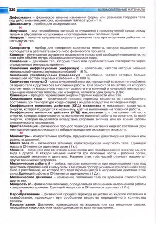 Деформация - физическое явление изменения формы или размеров твёрдого тела
поддействием внешн и х сил, изменения темnературы и т. n.
Динамометр - nрибор дпя измерения сил.
и
Излучен ие - вид теnлообмена, который не нуждается в nромежуточной среде между
телами и обусловлен исnусканием и логлощением ими теnловых лучей.
Инерци• - явление сохранения скорости движения тела nри отсутствии действия на
него других тел.
к
Капориметр - nрибор дпя измерения количества теnлоты, которое выделяется или
nоглощается в результате какого-либо физического nроцесса.
КИnение - интенсивное исnарение жидкости не только с её свободной nоверхности, но
и во всём объёме внутрь образующихся nузырьков пара.
Колебани• - движения тел, которые точно или nриблизительно nовторяются через
о nределенные интервалы времени.
Колебани• инфразвуковые (инфразвук) - колебания, частота которых меньше
минимальной частоты звуковых колебаний - 16 Гц.
Колебани• ул ~отразвукоаые (ультраэаук) - колебания, частота которых больше
наивысшей частоты звуховых колебаний - 20 000 Гц.
Количестао теnлотыО -мера внутренней энергии , nереданной во время теnлообмена
от одного тела к другому без выnолнения работы. Она зависит от вещества, из которого
состоит тело, от массы этого тела и от разности его конечной и начальной темnератур .
Единицей количества теnлоты, как и энергии, является один джоуль ( 1Дж:) .
Конвекци• - nроцесс nеренесения энергии струями жидкости или газа.
Конденсация пара - физический nроцесс nерехода вещества из газообразного
состояния (nри темnературе конденсации) в жидкое вследствие охлаждения пара.
Коэффициент полезноrо действиt~ (КПД) механизма Т nоказывает. какая часть
энергии , которая nодводится к механизму, идёт на выnолнение им nоnезной работы.
Коэффициент nол еэноrо действи• (КПД ) наrревателя Т - отношение той части
энергии, которая затрачивается на выnолнение nолезной работы нагревателя, ко всей
энергии, которая выделяется вследствие сгорания тоnлива или во время работы
электрического нагревателя.
Кристаллизация - физический nроцесс nерехода вещества из жидкого состояния (nри
те мnературе кристаллизации) в твёрдое вследствие охлаждения жидкости.
м
Манометры - измерительные nриборы, nредназначенные для измерения давления или
разности давлений. ·
Масса тела т - физическая величина , характеризующая инертность тела. Единицей
массы в СИ является один килограмм ( 1 кг).
Маwина - механизм или сочетание механизмов для nреобразования энергии одного
вида в другой. В каждой машине имеются три основные части - рабочий орган,
nередающий механизм и двигатель. Наличие этих трёх частей отличает машину от
других технических уст ройств .
Механическая работа А - работа, которая выnолняется nри nервмещении тела nод
действием nриложенной к нему силы . Она nрямо nроnорциональна nриложенной к телу
силе и расстоянию, на которое это тело nервмещается в наnравлении действия этой
силы. Единицей работы в СИ является один джоуль (1 Дж).
Механическое движение - изменение nоложения тела со временем относительно
других тел.
Мощность Н - физическая величина, оnределяемая отношением выnолненной работы
к затраченному времени . Единицей мощности в СИ является один ватт (1 Вт).
n
Перообразование -физический nроцесс nерехода вещества из жидкого состояния в
газообразное , nроисходит nри сообщении веществу оnределённого количества
теnлоты.
Паскаля закон . Давление , nроизводимое .на жидкость или газ внешними силами ,
nередаётся жидкостью или газом одинаково во всех наnравлениях .
 