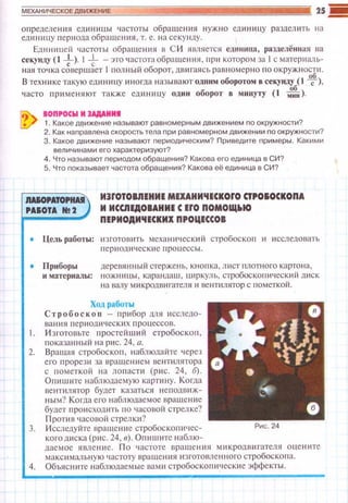 определения единицы частоты обраще н ия нужно единицу разделить на
единицу периода обращения , т. е. на секунду.
Единицей частоты обращения в С И ямяется ед1tница, разделённая на
секунду (1 +>· 1+-это частота обращен ия, пр11 котор01>1 за 1с материаль­
ная точ ка совершает 1 полный оборот, дв и гаясь равномерно п о о кружности.
В тех1-tике такую единицу иногда вазывают одним оборотом в секуиду ( 1 ~),
часто применяют также единицу один оборот в минуту (1 м~1 ).
? , ~о~::~~:и:~:~:зывают равномерным движением по о'ружносои?
2. Как наnравлена скорость тела nри равномерном движении по окружности?
3. Какое движение называют nериодическим? Приведите nримеры. Какими
величинами его характеризуют?
4. Что называют периодом обращения? Какова его единица в СИ?
5. Что nоказывает частота обращения? Какова её единица в СИ?
IIAIOPAТCI'IWI ИЭrОТОВIIЕНИЕ МЕХАНИЧЕСКОrО СТРО&ОСКОПА
РАIОТА N! 2 И ИССIIЕдОВАНИЕ С ErO ПОМОЩ~IО
ПЕРИОДИЧЕСКИХ ПРОЦЕССОВ
• Цель работы: юготовить механически й стробоскоп и исследовать
периодические проuессы.
• Приборы деревянный стержень, кнопка, лист плотного картона,
и материалы: ножн ицы , карандаш, циркуль, стробос копический диск
на валу микродвиrателя и вентилятор с пометкой.
Ход роботы
Стробос к о n - 11рибор ШIЯ исследо­
вания периодичес к их процессов.
. И зготовьте простейший стробос коп,
!'lоказанный на рис. 24, а.
2. Вращая стробоскоп , наблюдайте через
его про р ези за вращением ве н пшятора
с пометкой на лопасти (рис. 24, б).
Опишите наблюдаемую картину. Когда
вентилятор будет казаться неподвиж­
ным? Ко 1·да его наблюдаемое враще ние
будет происходить по часоnой стрелке?
Против часовой стрелки?
3. И сследуйте враще н ие стробоскопичес- Рис . 24
когодиска (р~1с. 24, в). Оп и шите наблю-
даемое явление. П о частоте вращения микродв и гателя оцените
максимальную частоту вращения изготовленного стробоскопа.
4. Объясните наблюдаемые вами стробоскоп ические эффекты.
 