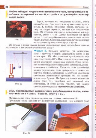 t
Любое твёрдое, жидкое или газообразное тело, совершающее ко­
лебания со звуковой частотой, создаёт в окружающей среде зву­
ков ую волну.
Рис. 32
Звуки , которые мы ежедне ш-ю слы шим , очень
разнообразны. Он11 делятся на музыкал ьные звуки и
w ум ы . К первым относятся пе ние, звучание на­
тянуrых стру н с крипки , гитары и л и виолончели
(рис. 32), духовых или других музыкальных ИЕiС11Jу­
ментов, с вист и т. п. Ш ум ы возникают во время
грозы, созлаются работающими двигателями, шелес­
тяшей листвой . С помощью органов речи люш1 мoryr
воссозда вать музыкальные звуки и шумы.
Но поцему с точки зреиия фюики .музыкш1ьные звуки .могут быть такими
различuы.ми и чем о1ш отличаются от шума?
•опыт 2 . Возьмём камерто н (от н еме uкоrо:
KШtAt - гребень) и ударим шариком по одной из его
ножек (рис. 33). Мы услы шим музыкальный звук
«ЛЯ>> с частотой 440 Гц. Посте пе нно вследств и е зату­
хания колебаний ножек звук слабеет. Итак, звуко­
вая волна возбуждается нож ка ми камертона, совер­
шаю шими колебанин. Характер эти х колебаний
можно определить , есл и прикрепить к ножке ка­
мертона 1-рифель карандаша и , возбуди в колебания
кам ерто н а, равномерно провести им по пoвe px­
l'l!jjil•llifliiiilii8 ности л иста бумаги. Н а бумаге появится вол нистая
lll линия (рис. 34), подоб н ая уже з н акомой н ам
Рис. 33 си н усоиде. В этом случ ае I"Оiюрят, что ножки
камертона совер ш ают гармонические колебания.
Звук, производимый гармонически колеблющимся телом, назы­
ваютмузыкальным тоном, илитоном.
Музыкал ьныетоны отли чаются на слух громкостью и высотой.
Громкость з вука завнс 1п от амплитуды колебаний. Ч ем сил ьнее удар
 